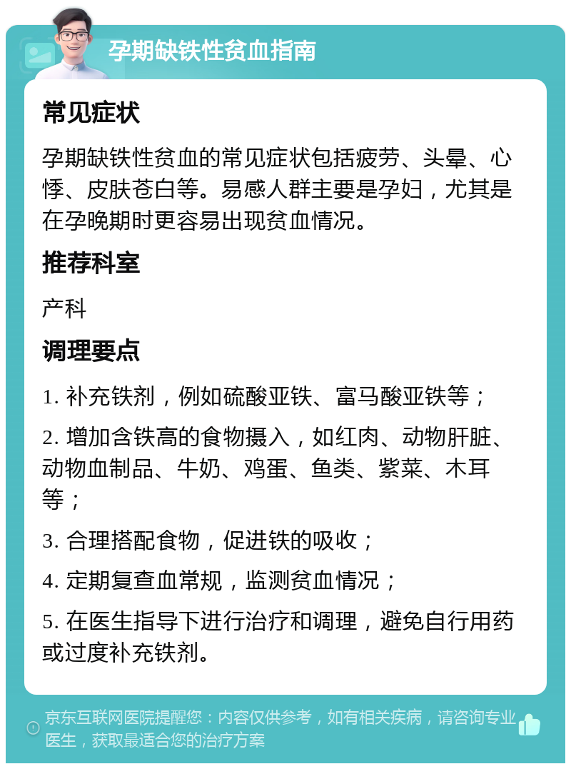 孕期缺铁性贫血指南 常见症状 孕期缺铁性贫血的常见症状包括疲劳、头晕、心悸、皮肤苍白等。易感人群主要是孕妇，尤其是在孕晚期时更容易出现贫血情况。 推荐科室 产科 调理要点 1. 补充铁剂，例如硫酸亚铁、富马酸亚铁等； 2. 增加含铁高的食物摄入，如红肉、动物肝脏、动物血制品、牛奶、鸡蛋、鱼类、紫菜、木耳等； 3. 合理搭配食物，促进铁的吸收； 4. 定期复查血常规，监测贫血情况； 5. 在医生指导下进行治疗和调理，避免自行用药或过度补充铁剂。