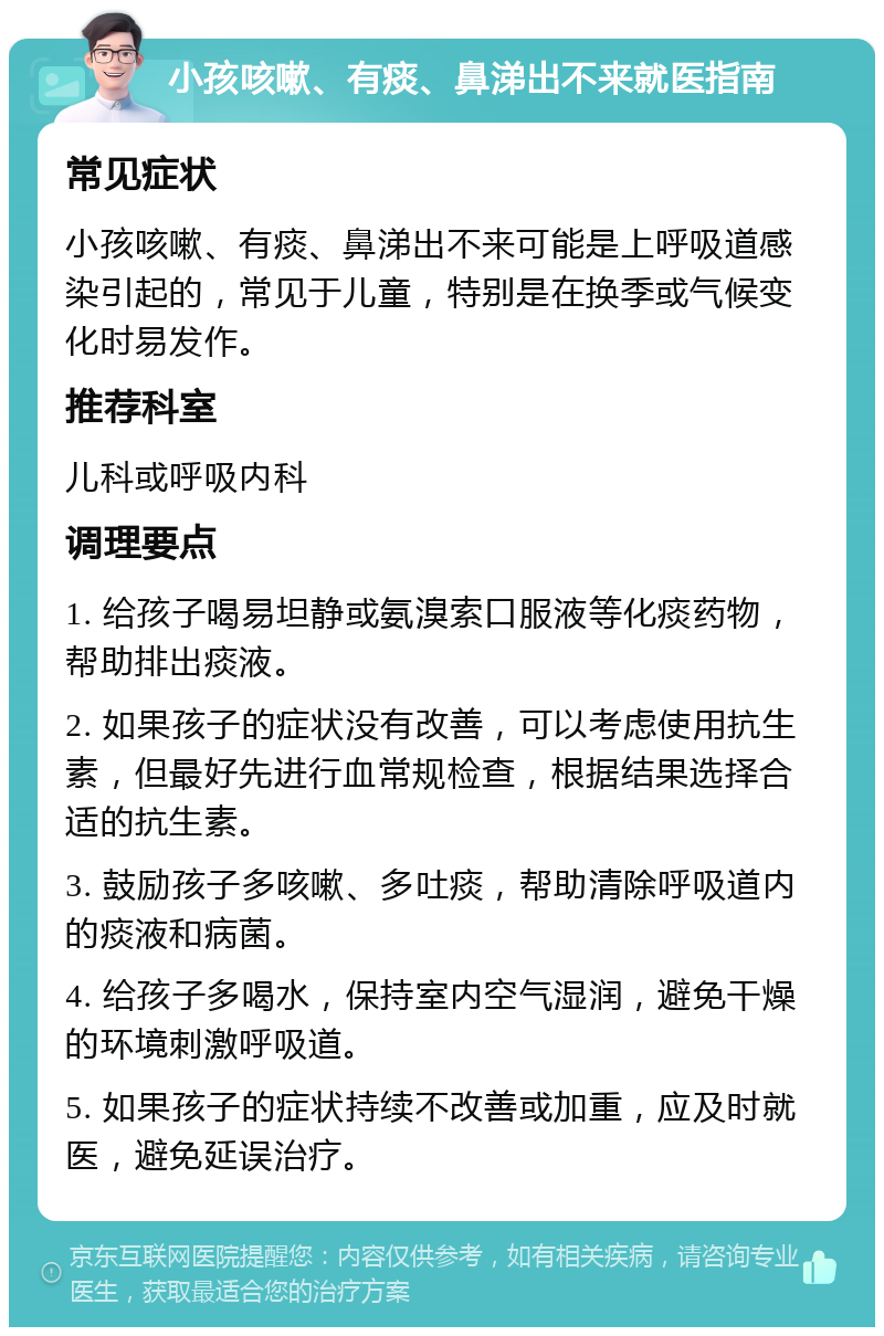 小孩咳嗽、有痰、鼻涕出不来就医指南 常见症状 小孩咳嗽、有痰、鼻涕出不来可能是上呼吸道感染引起的，常见于儿童，特别是在换季或气候变化时易发作。 推荐科室 儿科或呼吸内科 调理要点 1. 给孩子喝易坦静或氨溴索口服液等化痰药物，帮助排出痰液。 2. 如果孩子的症状没有改善，可以考虑使用抗生素，但最好先进行血常规检查，根据结果选择合适的抗生素。 3. 鼓励孩子多咳嗽、多吐痰，帮助清除呼吸道内的痰液和病菌。 4. 给孩子多喝水，保持室内空气湿润，避免干燥的环境刺激呼吸道。 5. 如果孩子的症状持续不改善或加重，应及时就医，避免延误治疗。