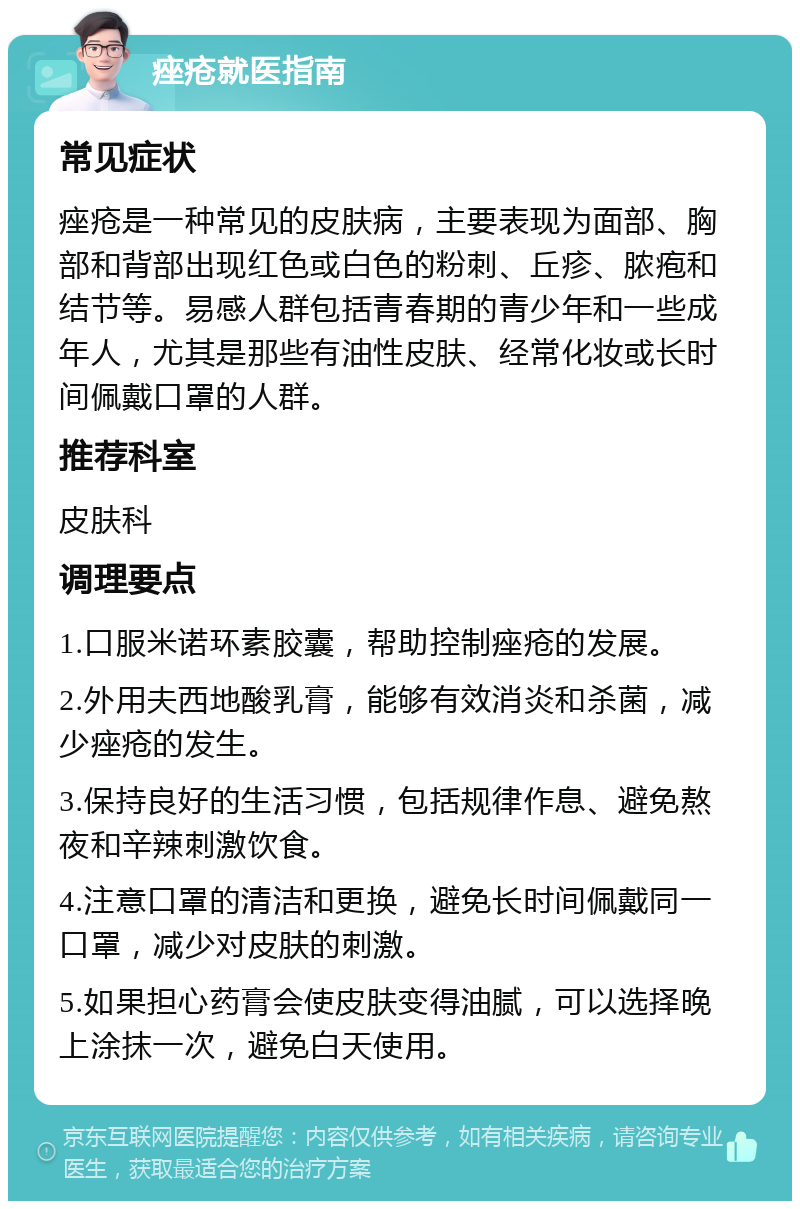 痤疮就医指南 常见症状 痤疮是一种常见的皮肤病，主要表现为面部、胸部和背部出现红色或白色的粉刺、丘疹、脓疱和结节等。易感人群包括青春期的青少年和一些成年人，尤其是那些有油性皮肤、经常化妆或长时间佩戴口罩的人群。 推荐科室 皮肤科 调理要点 1.口服米诺环素胶囊，帮助控制痤疮的发展。 2.外用夫西地酸乳膏，能够有效消炎和杀菌，减少痤疮的发生。 3.保持良好的生活习惯，包括规律作息、避免熬夜和辛辣刺激饮食。 4.注意口罩的清洁和更换，避免长时间佩戴同一口罩，减少对皮肤的刺激。 5.如果担心药膏会使皮肤变得油腻，可以选择晚上涂抹一次，避免白天使用。