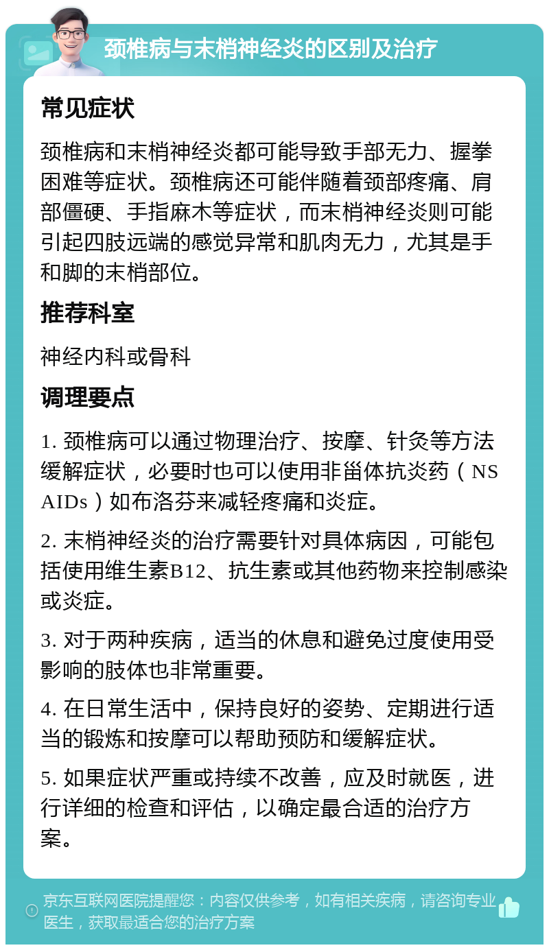 颈椎病与末梢神经炎的区别及治疗 常见症状 颈椎病和末梢神经炎都可能导致手部无力、握拳困难等症状。颈椎病还可能伴随着颈部疼痛、肩部僵硬、手指麻木等症状，而末梢神经炎则可能引起四肢远端的感觉异常和肌肉无力，尤其是手和脚的末梢部位。 推荐科室 神经内科或骨科 调理要点 1. 颈椎病可以通过物理治疗、按摩、针灸等方法缓解症状，必要时也可以使用非甾体抗炎药（NSAIDs）如布洛芬来减轻疼痛和炎症。 2. 末梢神经炎的治疗需要针对具体病因，可能包括使用维生素B12、抗生素或其他药物来控制感染或炎症。 3. 对于两种疾病，适当的休息和避免过度使用受影响的肢体也非常重要。 4. 在日常生活中，保持良好的姿势、定期进行适当的锻炼和按摩可以帮助预防和缓解症状。 5. 如果症状严重或持续不改善，应及时就医，进行详细的检查和评估，以确定最合适的治疗方案。