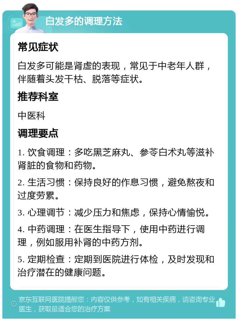 白发多的调理方法 常见症状 白发多可能是肾虚的表现，常见于中老年人群，伴随着头发干枯、脱落等症状。 推荐科室 中医科 调理要点 1. 饮食调理：多吃黑芝麻丸、参苓白术丸等滋补肾脏的食物和药物。 2. 生活习惯：保持良好的作息习惯，避免熬夜和过度劳累。 3. 心理调节：减少压力和焦虑，保持心情愉悦。 4. 中药调理：在医生指导下，使用中药进行调理，例如服用补肾的中药方剂。 5. 定期检查：定期到医院进行体检，及时发现和治疗潜在的健康问题。