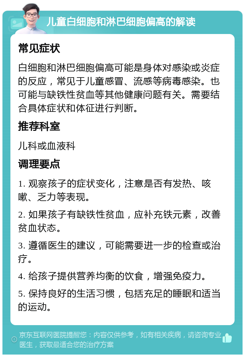 儿童白细胞和淋巴细胞偏高的解读 常见症状 白细胞和淋巴细胞偏高可能是身体对感染或炎症的反应，常见于儿童感冒、流感等病毒感染。也可能与缺铁性贫血等其他健康问题有关。需要结合具体症状和体征进行判断。 推荐科室 儿科或血液科 调理要点 1. 观察孩子的症状变化，注意是否有发热、咳嗽、乏力等表现。 2. 如果孩子有缺铁性贫血，应补充铁元素，改善贫血状态。 3. 遵循医生的建议，可能需要进一步的检查或治疗。 4. 给孩子提供营养均衡的饮食，增强免疫力。 5. 保持良好的生活习惯，包括充足的睡眠和适当的运动。