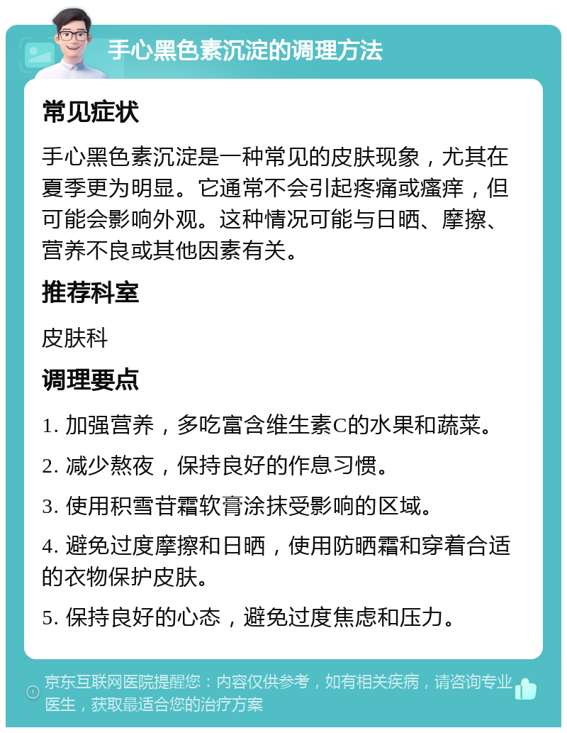 手心黑色素沉淀的调理方法 常见症状 手心黑色素沉淀是一种常见的皮肤现象，尤其在夏季更为明显。它通常不会引起疼痛或瘙痒，但可能会影响外观。这种情况可能与日晒、摩擦、营养不良或其他因素有关。 推荐科室 皮肤科 调理要点 1. 加强营养，多吃富含维生素C的水果和蔬菜。 2. 减少熬夜，保持良好的作息习惯。 3. 使用积雪苷霜软膏涂抹受影响的区域。 4. 避免过度摩擦和日晒，使用防晒霜和穿着合适的衣物保护皮肤。 5. 保持良好的心态，避免过度焦虑和压力。