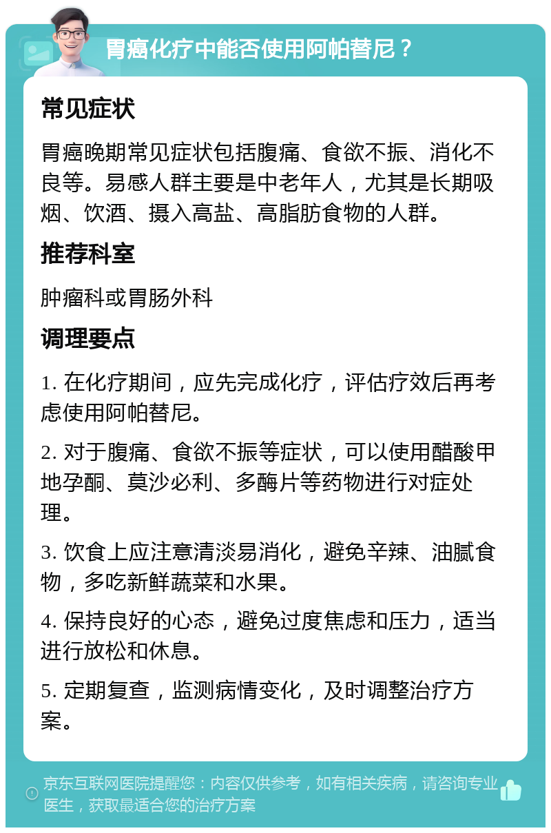 胃癌化疗中能否使用阿帕替尼？ 常见症状 胃癌晚期常见症状包括腹痛、食欲不振、消化不良等。易感人群主要是中老年人，尤其是长期吸烟、饮酒、摄入高盐、高脂肪食物的人群。 推荐科室 肿瘤科或胃肠外科 调理要点 1. 在化疗期间，应先完成化疗，评估疗效后再考虑使用阿帕替尼。 2. 对于腹痛、食欲不振等症状，可以使用醋酸甲地孕酮、莫沙必利、多酶片等药物进行对症处理。 3. 饮食上应注意清淡易消化，避免辛辣、油腻食物，多吃新鲜蔬菜和水果。 4. 保持良好的心态，避免过度焦虑和压力，适当进行放松和休息。 5. 定期复查，监测病情变化，及时调整治疗方案。