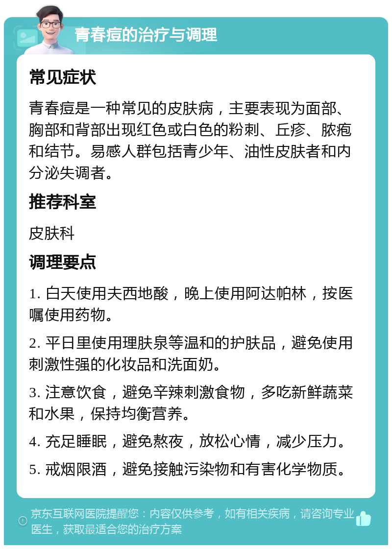 青春痘的治疗与调理 常见症状 青春痘是一种常见的皮肤病，主要表现为面部、胸部和背部出现红色或白色的粉刺、丘疹、脓疱和结节。易感人群包括青少年、油性皮肤者和内分泌失调者。 推荐科室 皮肤科 调理要点 1. 白天使用夫西地酸，晚上使用阿达帕林，按医嘱使用药物。 2. 平日里使用理肤泉等温和的护肤品，避免使用刺激性强的化妆品和洗面奶。 3. 注意饮食，避免辛辣刺激食物，多吃新鲜蔬菜和水果，保持均衡营养。 4. 充足睡眠，避免熬夜，放松心情，减少压力。 5. 戒烟限酒，避免接触污染物和有害化学物质。