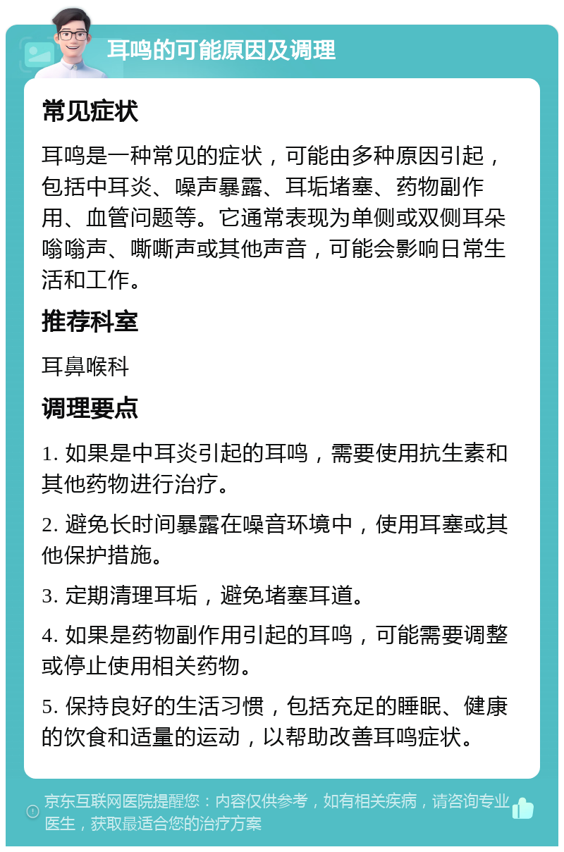 耳鸣的可能原因及调理 常见症状 耳鸣是一种常见的症状，可能由多种原因引起，包括中耳炎、噪声暴露、耳垢堵塞、药物副作用、血管问题等。它通常表现为单侧或双侧耳朵嗡嗡声、嘶嘶声或其他声音，可能会影响日常生活和工作。 推荐科室 耳鼻喉科 调理要点 1. 如果是中耳炎引起的耳鸣，需要使用抗生素和其他药物进行治疗。 2. 避免长时间暴露在噪音环境中，使用耳塞或其他保护措施。 3. 定期清理耳垢，避免堵塞耳道。 4. 如果是药物副作用引起的耳鸣，可能需要调整或停止使用相关药物。 5. 保持良好的生活习惯，包括充足的睡眠、健康的饮食和适量的运动，以帮助改善耳鸣症状。