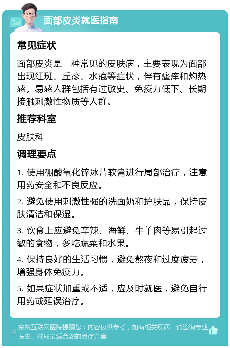 面部皮炎就医指南 常见症状 面部皮炎是一种常见的皮肤病，主要表现为面部出现红斑、丘疹、水疱等症状，伴有瘙痒和灼热感。易感人群包括有过敏史、免疫力低下、长期接触刺激性物质等人群。 推荐科室 皮肤科 调理要点 1. 使用硼酸氧化锌冰片软膏进行局部治疗，注意用药安全和不良反应。 2. 避免使用刺激性强的洗面奶和护肤品，保持皮肤清洁和保湿。 3. 饮食上应避免辛辣、海鲜、牛羊肉等易引起过敏的食物，多吃蔬菜和水果。 4. 保持良好的生活习惯，避免熬夜和过度疲劳，增强身体免疫力。 5. 如果症状加重或不适，应及时就医，避免自行用药或延误治疗。