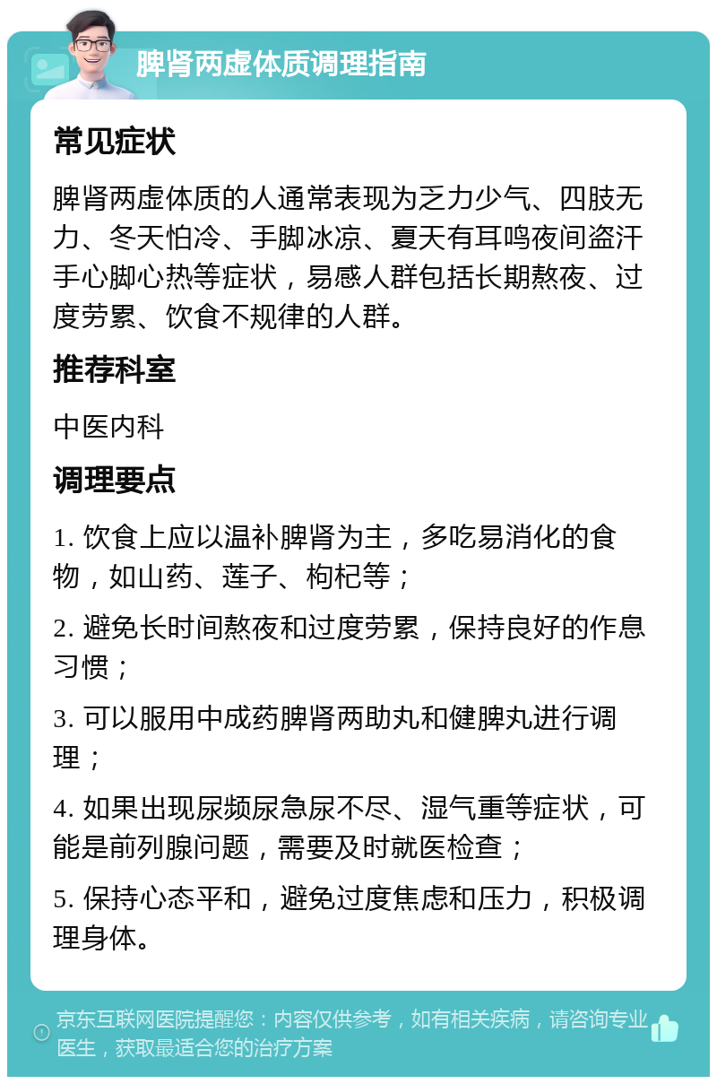 脾肾两虚体质调理指南 常见症状 脾肾两虚体质的人通常表现为乏力少气、四肢无力、冬天怕冷、手脚冰凉、夏天有耳鸣夜间盗汗手心脚心热等症状，易感人群包括长期熬夜、过度劳累、饮食不规律的人群。 推荐科室 中医内科 调理要点 1. 饮食上应以温补脾肾为主，多吃易消化的食物，如山药、莲子、枸杞等； 2. 避免长时间熬夜和过度劳累，保持良好的作息习惯； 3. 可以服用中成药脾肾两助丸和健脾丸进行调理； 4. 如果出现尿频尿急尿不尽、湿气重等症状，可能是前列腺问题，需要及时就医检查； 5. 保持心态平和，避免过度焦虑和压力，积极调理身体。