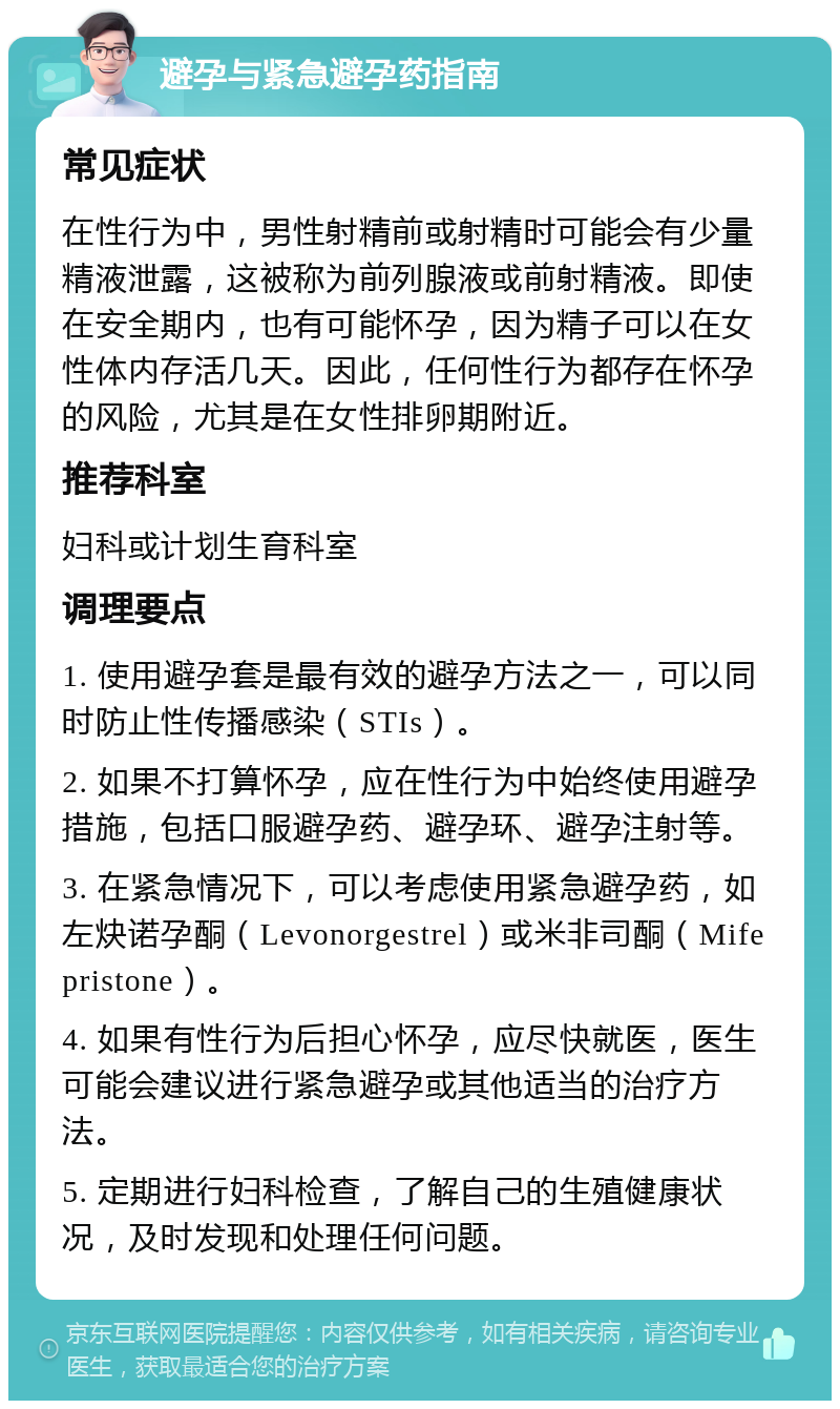 避孕与紧急避孕药指南 常见症状 在性行为中，男性射精前或射精时可能会有少量精液泄露，这被称为前列腺液或前射精液。即使在安全期内，也有可能怀孕，因为精子可以在女性体内存活几天。因此，任何性行为都存在怀孕的风险，尤其是在女性排卵期附近。 推荐科室 妇科或计划生育科室 调理要点 1. 使用避孕套是最有效的避孕方法之一，可以同时防止性传播感染（STIs）。 2. 如果不打算怀孕，应在性行为中始终使用避孕措施，包括口服避孕药、避孕环、避孕注射等。 3. 在紧急情况下，可以考虑使用紧急避孕药，如左炔诺孕酮（Levonorgestrel）或米非司酮（Mifepristone）。 4. 如果有性行为后担心怀孕，应尽快就医，医生可能会建议进行紧急避孕或其他适当的治疗方法。 5. 定期进行妇科检查，了解自己的生殖健康状况，及时发现和处理任何问题。