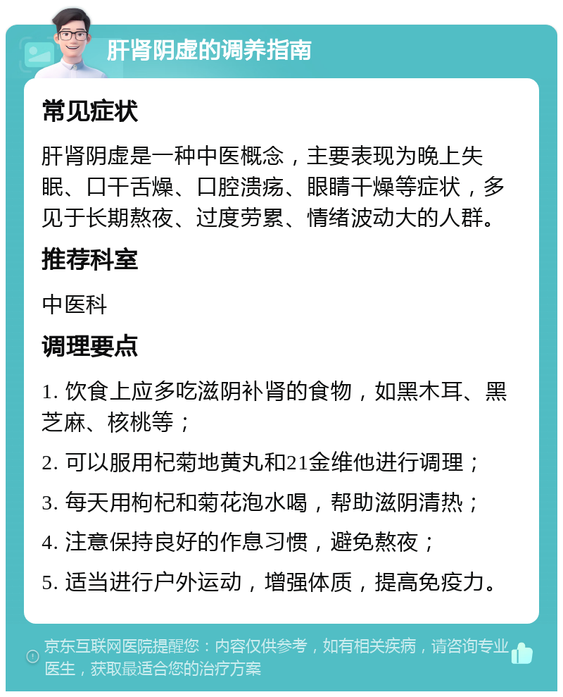 肝肾阴虚的调养指南 常见症状 肝肾阴虚是一种中医概念，主要表现为晚上失眠、口干舌燥、口腔溃疡、眼睛干燥等症状，多见于长期熬夜、过度劳累、情绪波动大的人群。 推荐科室 中医科 调理要点 1. 饮食上应多吃滋阴补肾的食物，如黑木耳、黑芝麻、核桃等； 2. 可以服用杞菊地黄丸和21金维他进行调理； 3. 每天用枸杞和菊花泡水喝，帮助滋阴清热； 4. 注意保持良好的作息习惯，避免熬夜； 5. 适当进行户外运动，增强体质，提高免疫力。