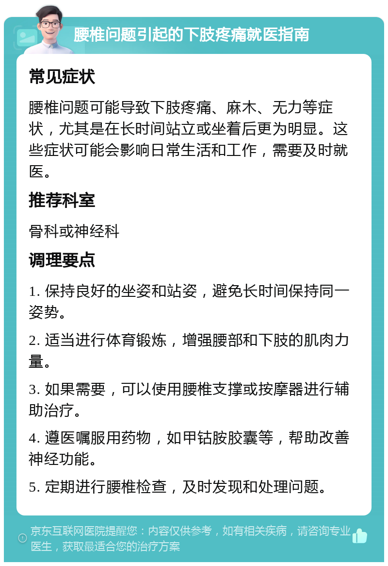 腰椎问题引起的下肢疼痛就医指南 常见症状 腰椎问题可能导致下肢疼痛、麻木、无力等症状，尤其是在长时间站立或坐着后更为明显。这些症状可能会影响日常生活和工作，需要及时就医。 推荐科室 骨科或神经科 调理要点 1. 保持良好的坐姿和站姿，避免长时间保持同一姿势。 2. 适当进行体育锻炼，增强腰部和下肢的肌肉力量。 3. 如果需要，可以使用腰椎支撑或按摩器进行辅助治疗。 4. 遵医嘱服用药物，如甲钴胺胶囊等，帮助改善神经功能。 5. 定期进行腰椎检查，及时发现和处理问题。