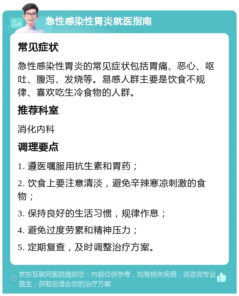 急性感染性胃炎就医指南 常见症状 急性感染性胃炎的常见症状包括胃痛、恶心、呕吐、腹泻、发烧等。易感人群主要是饮食不规律、喜欢吃生冷食物的人群。 推荐科室 消化内科 调理要点 1. 遵医嘱服用抗生素和胃药； 2. 饮食上要注意清淡，避免辛辣寒凉刺激的食物； 3. 保持良好的生活习惯，规律作息； 4. 避免过度劳累和精神压力； 5. 定期复查，及时调整治疗方案。