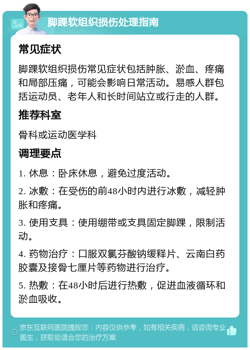 脚踝软组织损伤处理指南 常见症状 脚踝软组织损伤常见症状包括肿胀、淤血、疼痛和局部压痛，可能会影响日常活动。易感人群包括运动员、老年人和长时间站立或行走的人群。 推荐科室 骨科或运动医学科 调理要点 1. 休息：卧床休息，避免过度活动。 2. 冰敷：在受伤的前48小时内进行冰敷，减轻肿胀和疼痛。 3. 使用支具：使用绷带或支具固定脚踝，限制活动。 4. 药物治疗：口服双氯芬酸钠缓释片、云南白药胶囊及接骨七厘片等药物进行治疗。 5. 热敷：在48小时后进行热敷，促进血液循环和淤血吸收。