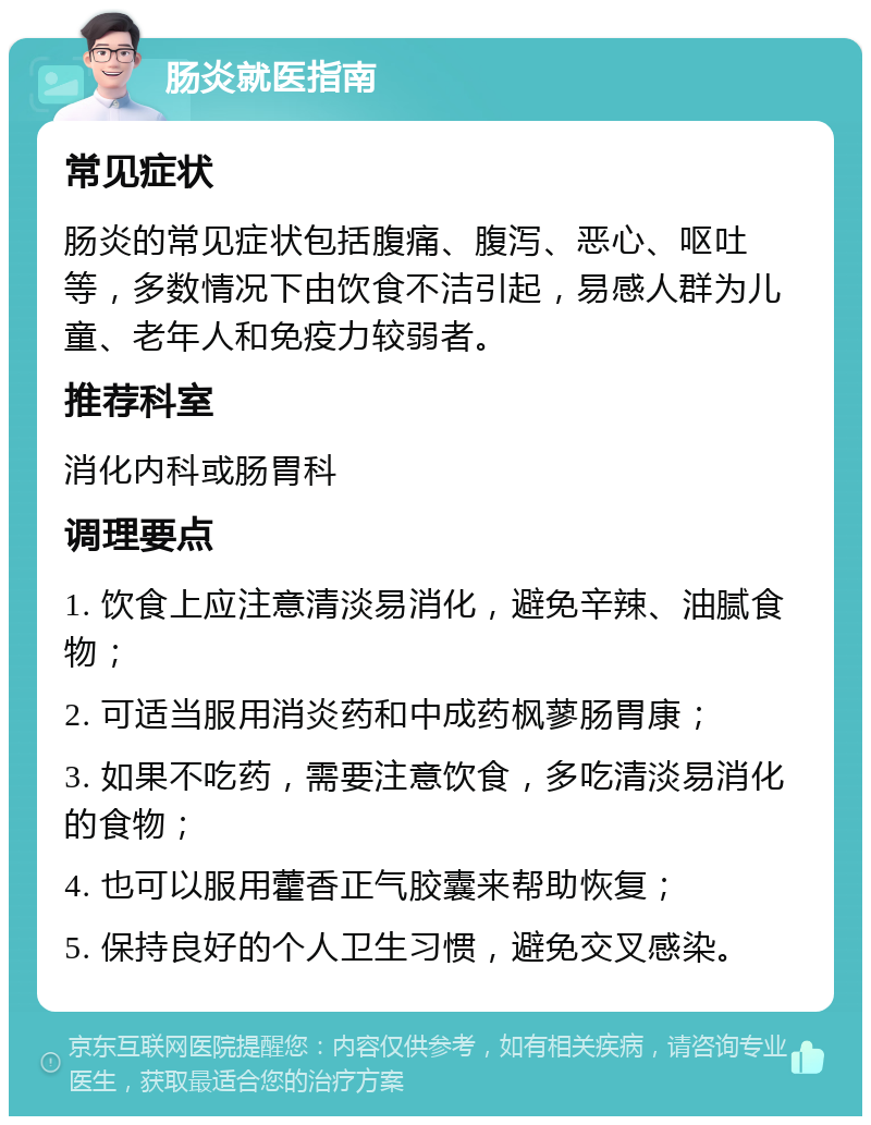 肠炎就医指南 常见症状 肠炎的常见症状包括腹痛、腹泻、恶心、呕吐等，多数情况下由饮食不洁引起，易感人群为儿童、老年人和免疫力较弱者。 推荐科室 消化内科或肠胃科 调理要点 1. 饮食上应注意清淡易消化，避免辛辣、油腻食物； 2. 可适当服用消炎药和中成药枫蓼肠胃康； 3. 如果不吃药，需要注意饮食，多吃清淡易消化的食物； 4. 也可以服用藿香正气胶囊来帮助恢复； 5. 保持良好的个人卫生习惯，避免交叉感染。