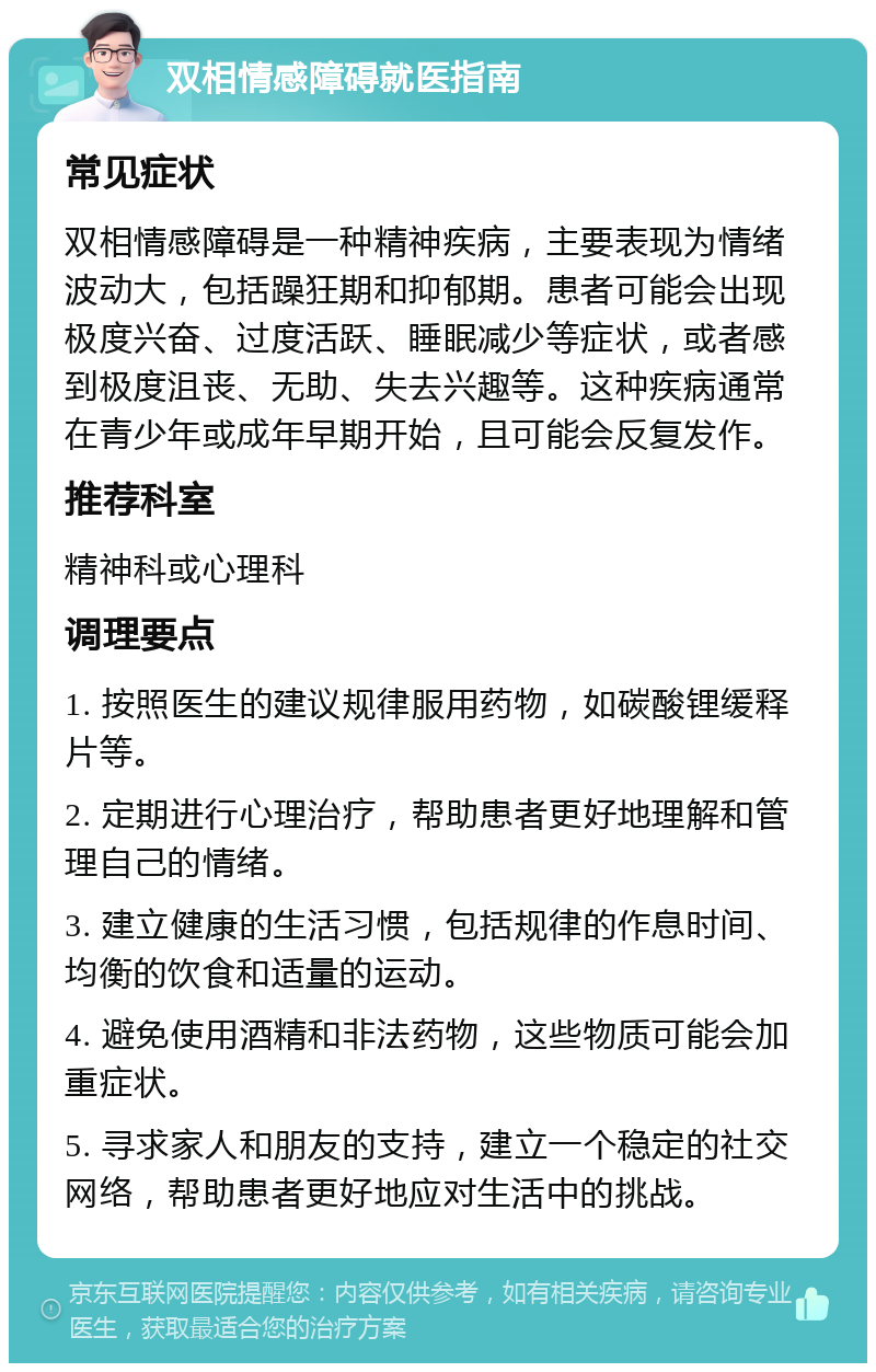 双相情感障碍就医指南 常见症状 双相情感障碍是一种精神疾病，主要表现为情绪波动大，包括躁狂期和抑郁期。患者可能会出现极度兴奋、过度活跃、睡眠减少等症状，或者感到极度沮丧、无助、失去兴趣等。这种疾病通常在青少年或成年早期开始，且可能会反复发作。 推荐科室 精神科或心理科 调理要点 1. 按照医生的建议规律服用药物，如碳酸锂缓释片等。 2. 定期进行心理治疗，帮助患者更好地理解和管理自己的情绪。 3. 建立健康的生活习惯，包括规律的作息时间、均衡的饮食和适量的运动。 4. 避免使用酒精和非法药物，这些物质可能会加重症状。 5. 寻求家人和朋友的支持，建立一个稳定的社交网络，帮助患者更好地应对生活中的挑战。