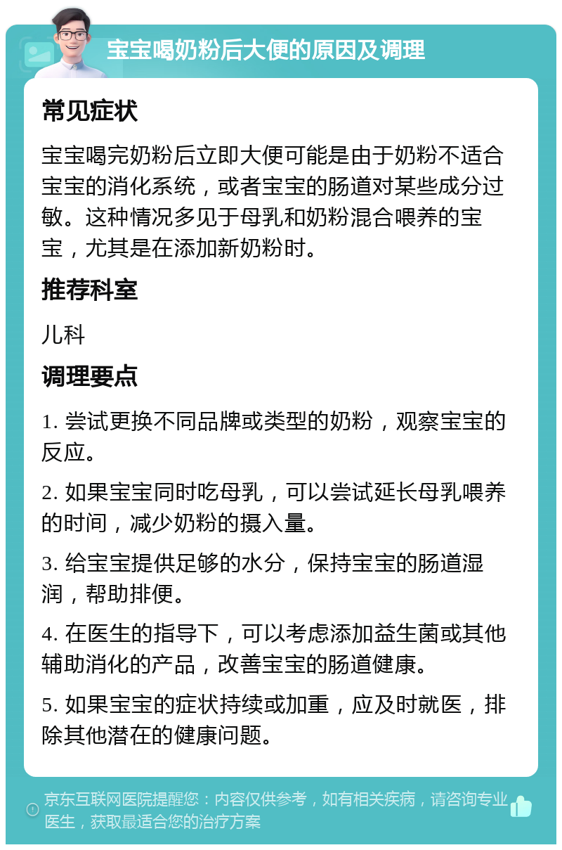 宝宝喝奶粉后大便的原因及调理 常见症状 宝宝喝完奶粉后立即大便可能是由于奶粉不适合宝宝的消化系统，或者宝宝的肠道对某些成分过敏。这种情况多见于母乳和奶粉混合喂养的宝宝，尤其是在添加新奶粉时。 推荐科室 儿科 调理要点 1. 尝试更换不同品牌或类型的奶粉，观察宝宝的反应。 2. 如果宝宝同时吃母乳，可以尝试延长母乳喂养的时间，减少奶粉的摄入量。 3. 给宝宝提供足够的水分，保持宝宝的肠道湿润，帮助排便。 4. 在医生的指导下，可以考虑添加益生菌或其他辅助消化的产品，改善宝宝的肠道健康。 5. 如果宝宝的症状持续或加重，应及时就医，排除其他潜在的健康问题。