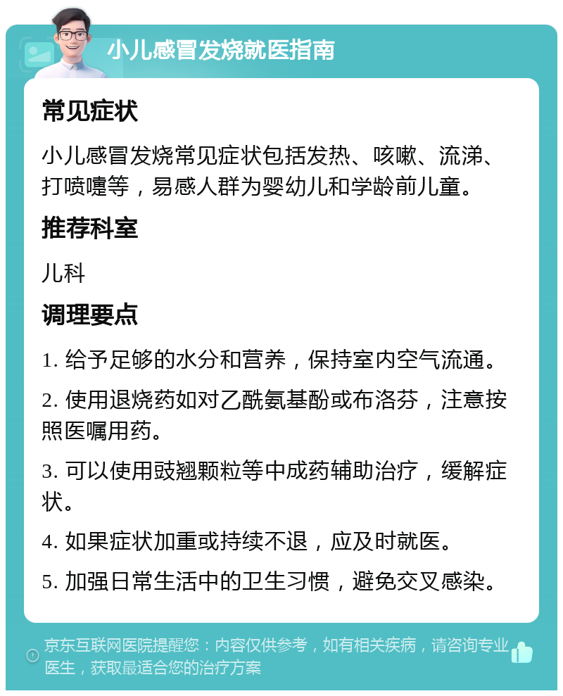 小儿感冒发烧就医指南 常见症状 小儿感冒发烧常见症状包括发热、咳嗽、流涕、打喷嚏等，易感人群为婴幼儿和学龄前儿童。 推荐科室 儿科 调理要点 1. 给予足够的水分和营养，保持室内空气流通。 2. 使用退烧药如对乙酰氨基酚或布洛芬，注意按照医嘱用药。 3. 可以使用豉翘颗粒等中成药辅助治疗，缓解症状。 4. 如果症状加重或持续不退，应及时就医。 5. 加强日常生活中的卫生习惯，避免交叉感染。