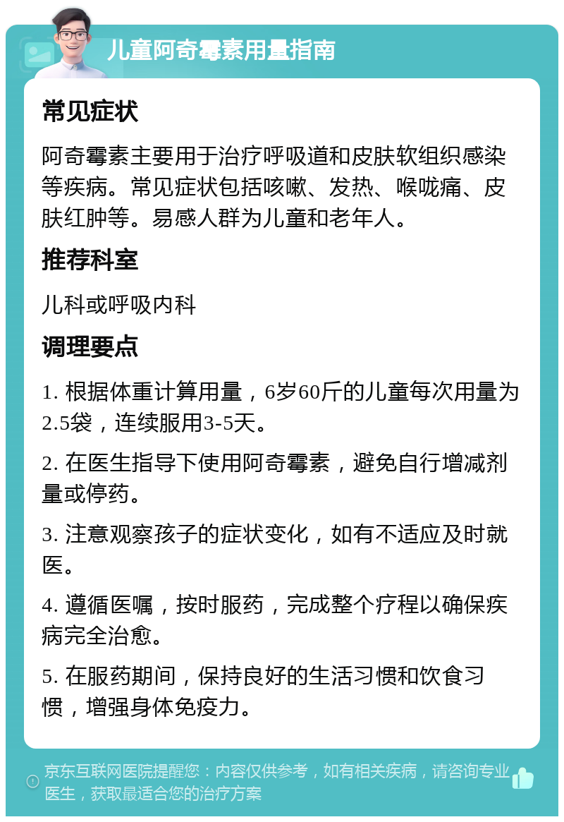 儿童阿奇霉素用量指南 常见症状 阿奇霉素主要用于治疗呼吸道和皮肤软组织感染等疾病。常见症状包括咳嗽、发热、喉咙痛、皮肤红肿等。易感人群为儿童和老年人。 推荐科室 儿科或呼吸内科 调理要点 1. 根据体重计算用量，6岁60斤的儿童每次用量为2.5袋，连续服用3-5天。 2. 在医生指导下使用阿奇霉素，避免自行增减剂量或停药。 3. 注意观察孩子的症状变化，如有不适应及时就医。 4. 遵循医嘱，按时服药，完成整个疗程以确保疾病完全治愈。 5. 在服药期间，保持良好的生活习惯和饮食习惯，增强身体免疫力。