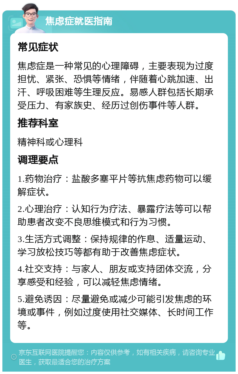 焦虑症就医指南 常见症状 焦虑症是一种常见的心理障碍，主要表现为过度担忧、紧张、恐惧等情绪，伴随着心跳加速、出汗、呼吸困难等生理反应。易感人群包括长期承受压力、有家族史、经历过创伤事件等人群。 推荐科室 精神科或心理科 调理要点 1.药物治疗：盐酸多塞平片等抗焦虑药物可以缓解症状。 2.心理治疗：认知行为疗法、暴露疗法等可以帮助患者改变不良思维模式和行为习惯。 3.生活方式调整：保持规律的作息、适量运动、学习放松技巧等都有助于改善焦虑症状。 4.社交支持：与家人、朋友或支持团体交流，分享感受和经验，可以减轻焦虑情绪。 5.避免诱因：尽量避免或减少可能引发焦虑的环境或事件，例如过度使用社交媒体、长时间工作等。