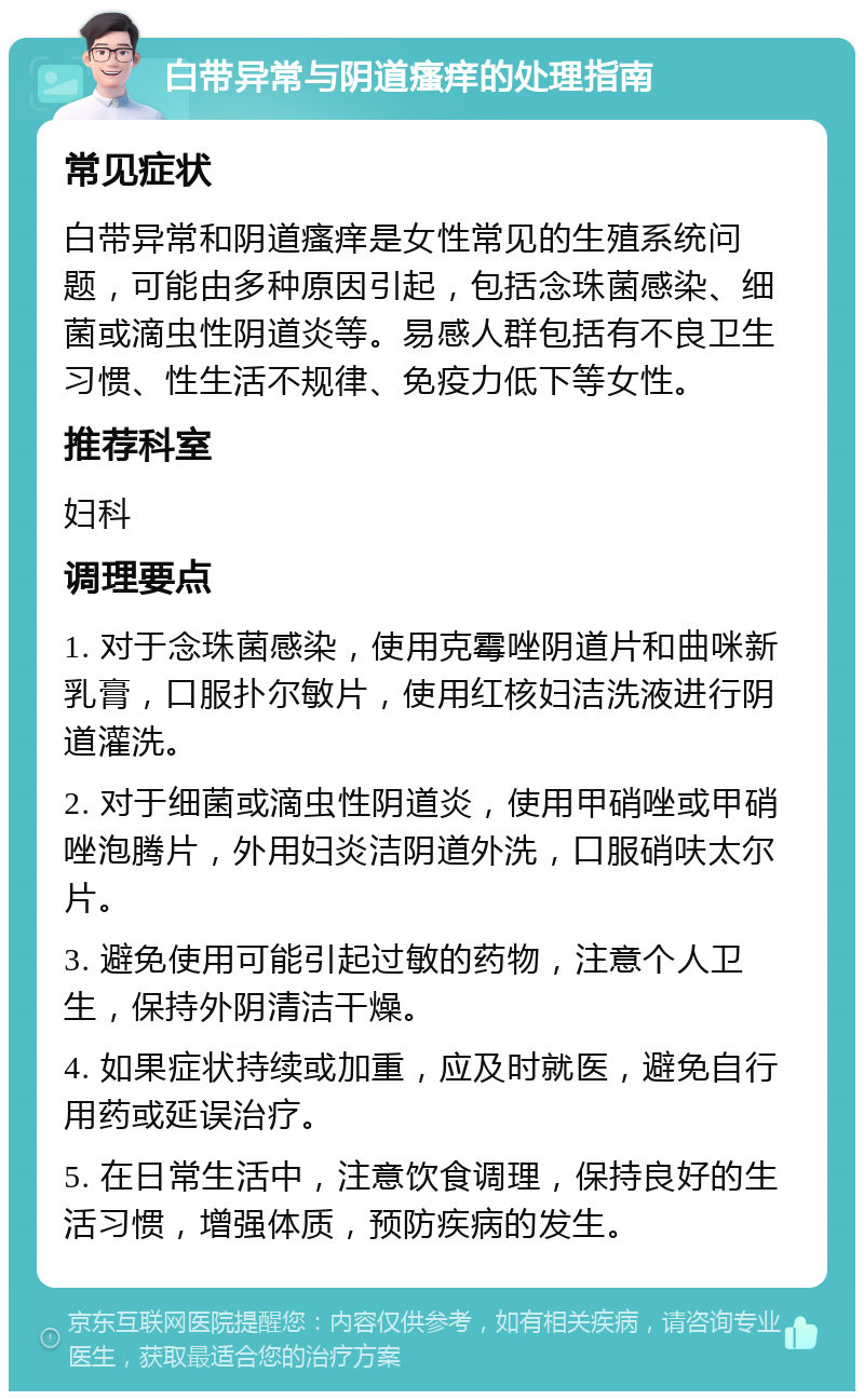 白带异常与阴道瘙痒的处理指南 常见症状 白带异常和阴道瘙痒是女性常见的生殖系统问题，可能由多种原因引起，包括念珠菌感染、细菌或滴虫性阴道炎等。易感人群包括有不良卫生习惯、性生活不规律、免疫力低下等女性。 推荐科室 妇科 调理要点 1. 对于念珠菌感染，使用克霉唑阴道片和曲咪新乳膏，口服扑尔敏片，使用红核妇洁洗液进行阴道灌洗。 2. 对于细菌或滴虫性阴道炎，使用甲硝唑或甲硝唑泡腾片，外用妇炎洁阴道外洗，口服硝呋太尔片。 3. 避免使用可能引起过敏的药物，注意个人卫生，保持外阴清洁干燥。 4. 如果症状持续或加重，应及时就医，避免自行用药或延误治疗。 5. 在日常生活中，注意饮食调理，保持良好的生活习惯，增强体质，预防疾病的发生。