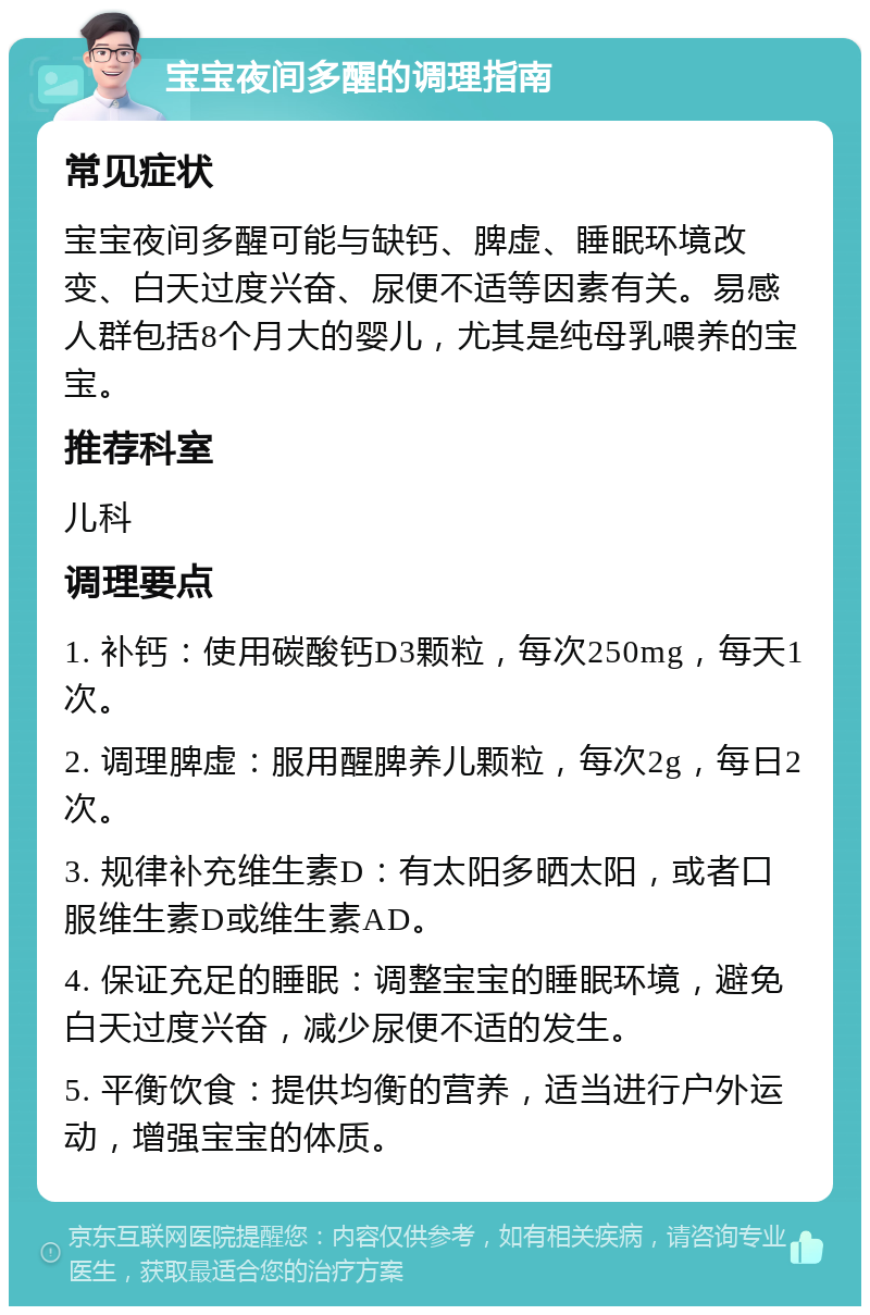 宝宝夜间多醒的调理指南 常见症状 宝宝夜间多醒可能与缺钙、脾虚、睡眠环境改变、白天过度兴奋、尿便不适等因素有关。易感人群包括8个月大的婴儿，尤其是纯母乳喂养的宝宝。 推荐科室 儿科 调理要点 1. 补钙：使用碳酸钙D3颗粒，每次250mg，每天1次。 2. 调理脾虚：服用醒脾养儿颗粒，每次2g，每日2次。 3. 规律补充维生素D：有太阳多晒太阳，或者口服维生素D或维生素AD。 4. 保证充足的睡眠：调整宝宝的睡眠环境，避免白天过度兴奋，减少尿便不适的发生。 5. 平衡饮食：提供均衡的营养，适当进行户外运动，增强宝宝的体质。