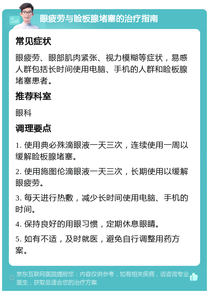 眼疲劳与睑板腺堵塞的治疗指南 常见症状 眼疲劳、眼部肌肉紧张、视力模糊等症状，易感人群包括长时间使用电脑、手机的人群和睑板腺堵塞患者。 推荐科室 眼科 调理要点 1. 使用典必殊滴眼液一天三次，连续使用一周以缓解睑板腺堵塞。 2. 使用施图伦滴眼液一天三次，长期使用以缓解眼疲劳。 3. 每天进行热敷，减少长时间使用电脑、手机的时间。 4. 保持良好的用眼习惯，定期休息眼睛。 5. 如有不适，及时就医，避免自行调整用药方案。