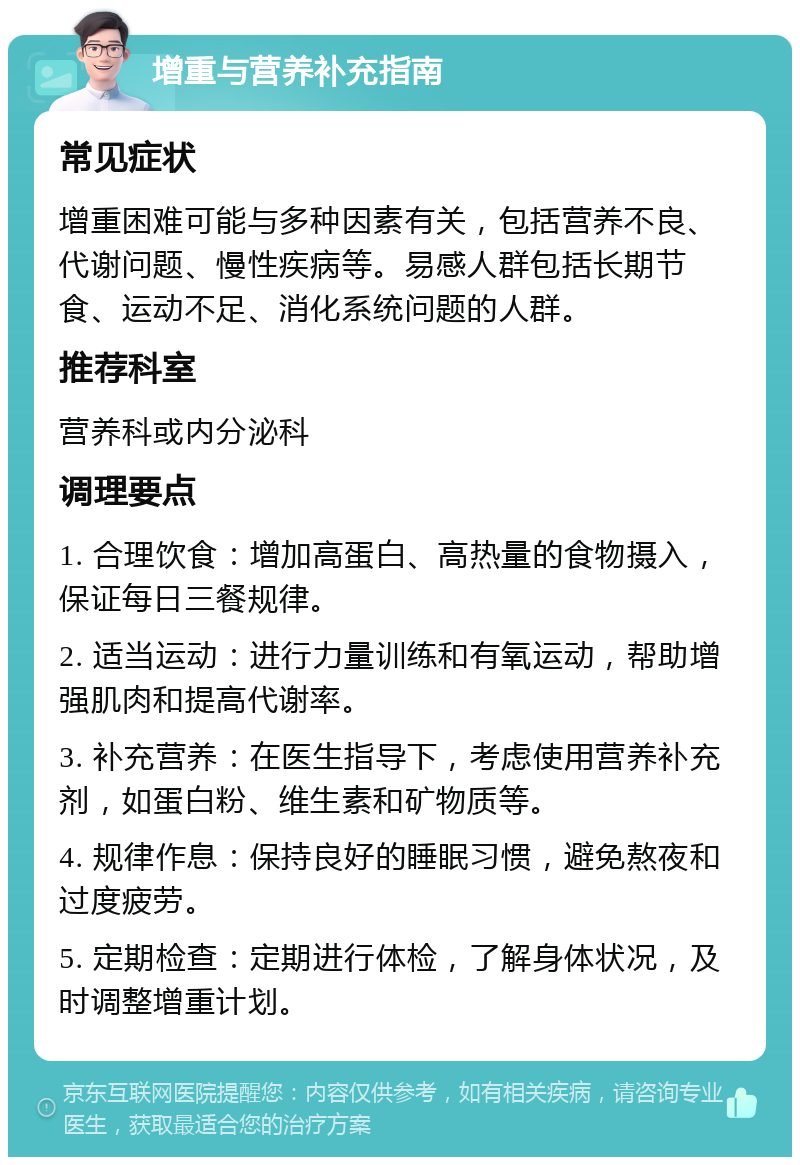 增重与营养补充指南 常见症状 增重困难可能与多种因素有关，包括营养不良、代谢问题、慢性疾病等。易感人群包括长期节食、运动不足、消化系统问题的人群。 推荐科室 营养科或内分泌科 调理要点 1. 合理饮食：增加高蛋白、高热量的食物摄入，保证每日三餐规律。 2. 适当运动：进行力量训练和有氧运动，帮助增强肌肉和提高代谢率。 3. 补充营养：在医生指导下，考虑使用营养补充剂，如蛋白粉、维生素和矿物质等。 4. 规律作息：保持良好的睡眠习惯，避免熬夜和过度疲劳。 5. 定期检查：定期进行体检，了解身体状况，及时调整增重计划。