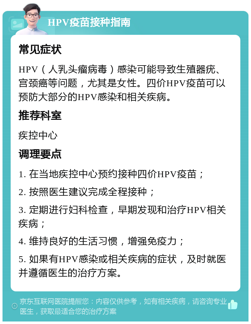 HPV疫苗接种指南 常见症状 HPV（人乳头瘤病毒）感染可能导致生殖器疣、宫颈癌等问题，尤其是女性。四价HPV疫苗可以预防大部分的HPV感染和相关疾病。 推荐科室 疾控中心 调理要点 1. 在当地疾控中心预约接种四价HPV疫苗； 2. 按照医生建议完成全程接种； 3. 定期进行妇科检查，早期发现和治疗HPV相关疾病； 4. 维持良好的生活习惯，增强免疫力； 5. 如果有HPV感染或相关疾病的症状，及时就医并遵循医生的治疗方案。