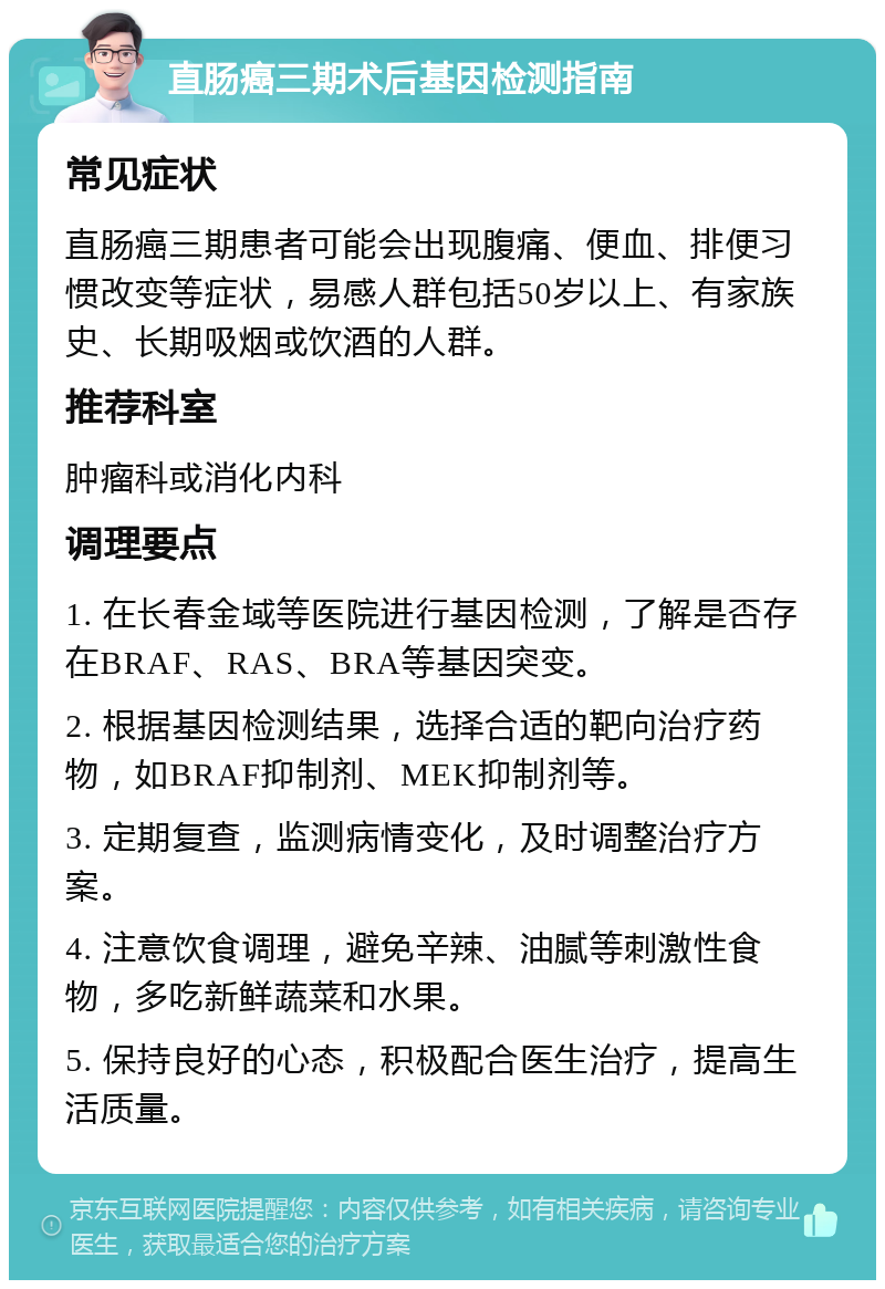 直肠癌三期术后基因检测指南 常见症状 直肠癌三期患者可能会出现腹痛、便血、排便习惯改变等症状，易感人群包括50岁以上、有家族史、长期吸烟或饮酒的人群。 推荐科室 肿瘤科或消化内科 调理要点 1. 在长春金域等医院进行基因检测，了解是否存在BRAF、RAS、BRA等基因突变。 2. 根据基因检测结果，选择合适的靶向治疗药物，如BRAF抑制剂、MEK抑制剂等。 3. 定期复查，监测病情变化，及时调整治疗方案。 4. 注意饮食调理，避免辛辣、油腻等刺激性食物，多吃新鲜蔬菜和水果。 5. 保持良好的心态，积极配合医生治疗，提高生活质量。