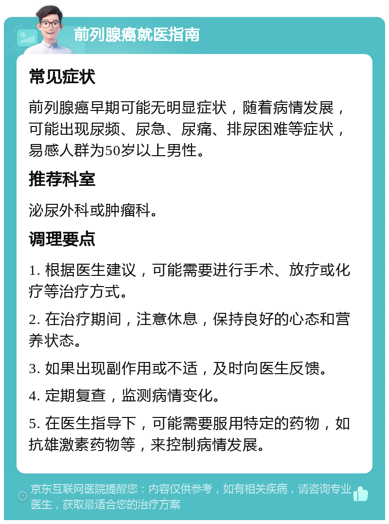 前列腺癌就医指南 常见症状 前列腺癌早期可能无明显症状，随着病情发展，可能出现尿频、尿急、尿痛、排尿困难等症状，易感人群为50岁以上男性。 推荐科室 泌尿外科或肿瘤科。 调理要点 1. 根据医生建议，可能需要进行手术、放疗或化疗等治疗方式。 2. 在治疗期间，注意休息，保持良好的心态和营养状态。 3. 如果出现副作用或不适，及时向医生反馈。 4. 定期复查，监测病情变化。 5. 在医生指导下，可能需要服用特定的药物，如抗雄激素药物等，来控制病情发展。