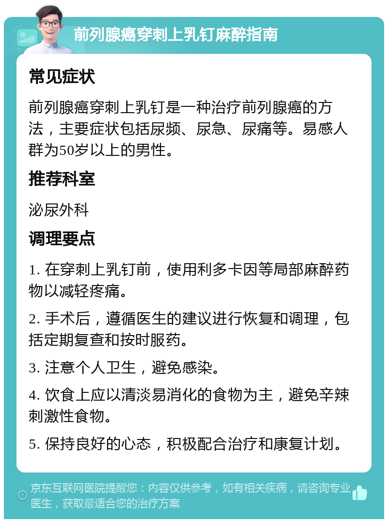 前列腺癌穿刺上乳钉麻醉指南 常见症状 前列腺癌穿刺上乳钉是一种治疗前列腺癌的方法，主要症状包括尿频、尿急、尿痛等。易感人群为50岁以上的男性。 推荐科室 泌尿外科 调理要点 1. 在穿刺上乳钉前，使用利多卡因等局部麻醉药物以减轻疼痛。 2. 手术后，遵循医生的建议进行恢复和调理，包括定期复查和按时服药。 3. 注意个人卫生，避免感染。 4. 饮食上应以清淡易消化的食物为主，避免辛辣刺激性食物。 5. 保持良好的心态，积极配合治疗和康复计划。