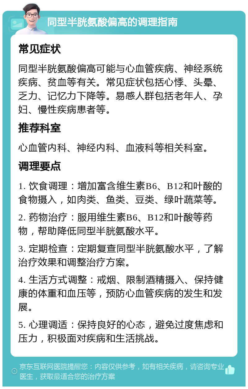 同型半胱氨酸偏高的调理指南 常见症状 同型半胱氨酸偏高可能与心血管疾病、神经系统疾病、贫血等有关。常见症状包括心悸、头晕、乏力、记忆力下降等。易感人群包括老年人、孕妇、慢性疾病患者等。 推荐科室 心血管内科、神经内科、血液科等相关科室。 调理要点 1. 饮食调理：增加富含维生素B6、B12和叶酸的食物摄入，如肉类、鱼类、豆类、绿叶蔬菜等。 2. 药物治疗：服用维生素B6、B12和叶酸等药物，帮助降低同型半胱氨酸水平。 3. 定期检查：定期复查同型半胱氨酸水平，了解治疗效果和调整治疗方案。 4. 生活方式调整：戒烟、限制酒精摄入、保持健康的体重和血压等，预防心血管疾病的发生和发展。 5. 心理调适：保持良好的心态，避免过度焦虑和压力，积极面对疾病和生活挑战。