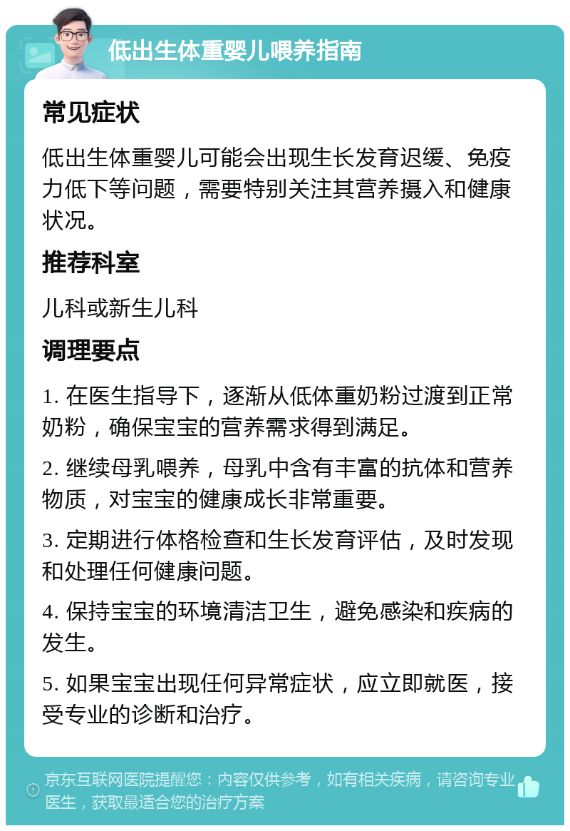 低出生体重婴儿喂养指南 常见症状 低出生体重婴儿可能会出现生长发育迟缓、免疫力低下等问题，需要特别关注其营养摄入和健康状况。 推荐科室 儿科或新生儿科 调理要点 1. 在医生指导下，逐渐从低体重奶粉过渡到正常奶粉，确保宝宝的营养需求得到满足。 2. 继续母乳喂养，母乳中含有丰富的抗体和营养物质，对宝宝的健康成长非常重要。 3. 定期进行体格检查和生长发育评估，及时发现和处理任何健康问题。 4. 保持宝宝的环境清洁卫生，避免感染和疾病的发生。 5. 如果宝宝出现任何异常症状，应立即就医，接受专业的诊断和治疗。