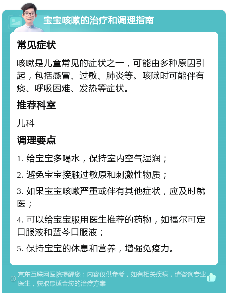 宝宝咳嗽的治疗和调理指南 常见症状 咳嗽是儿童常见的症状之一，可能由多种原因引起，包括感冒、过敏、肺炎等。咳嗽时可能伴有痰、呼吸困难、发热等症状。 推荐科室 儿科 调理要点 1. 给宝宝多喝水，保持室内空气湿润； 2. 避免宝宝接触过敏原和刺激性物质； 3. 如果宝宝咳嗽严重或伴有其他症状，应及时就医； 4. 可以给宝宝服用医生推荐的药物，如福尔可定口服液和蓝芩口服液； 5. 保持宝宝的休息和营养，增强免疫力。