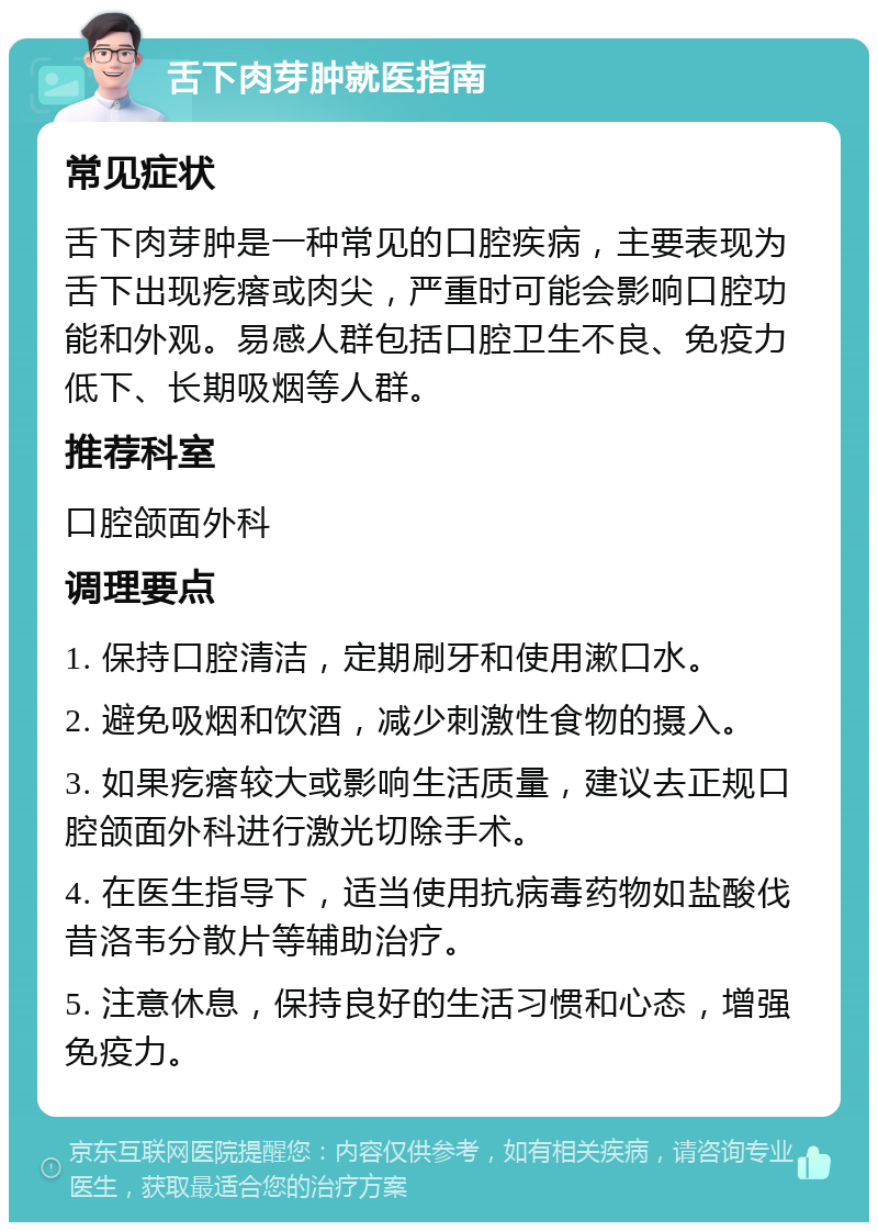 舌下肉芽肿就医指南 常见症状 舌下肉芽肿是一种常见的口腔疾病，主要表现为舌下出现疙瘩或肉尖，严重时可能会影响口腔功能和外观。易感人群包括口腔卫生不良、免疫力低下、长期吸烟等人群。 推荐科室 口腔颌面外科 调理要点 1. 保持口腔清洁，定期刷牙和使用漱口水。 2. 避免吸烟和饮酒，减少刺激性食物的摄入。 3. 如果疙瘩较大或影响生活质量，建议去正规口腔颌面外科进行激光切除手术。 4. 在医生指导下，适当使用抗病毒药物如盐酸伐昔洛韦分散片等辅助治疗。 5. 注意休息，保持良好的生活习惯和心态，增强免疫力。