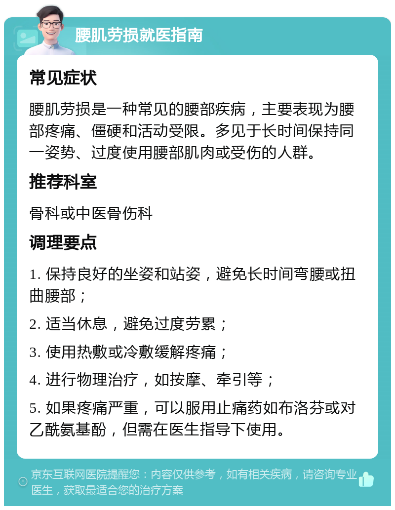 腰肌劳损就医指南 常见症状 腰肌劳损是一种常见的腰部疾病，主要表现为腰部疼痛、僵硬和活动受限。多见于长时间保持同一姿势、过度使用腰部肌肉或受伤的人群。 推荐科室 骨科或中医骨伤科 调理要点 1. 保持良好的坐姿和站姿，避免长时间弯腰或扭曲腰部； 2. 适当休息，避免过度劳累； 3. 使用热敷或冷敷缓解疼痛； 4. 进行物理治疗，如按摩、牵引等； 5. 如果疼痛严重，可以服用止痛药如布洛芬或对乙酰氨基酚，但需在医生指导下使用。