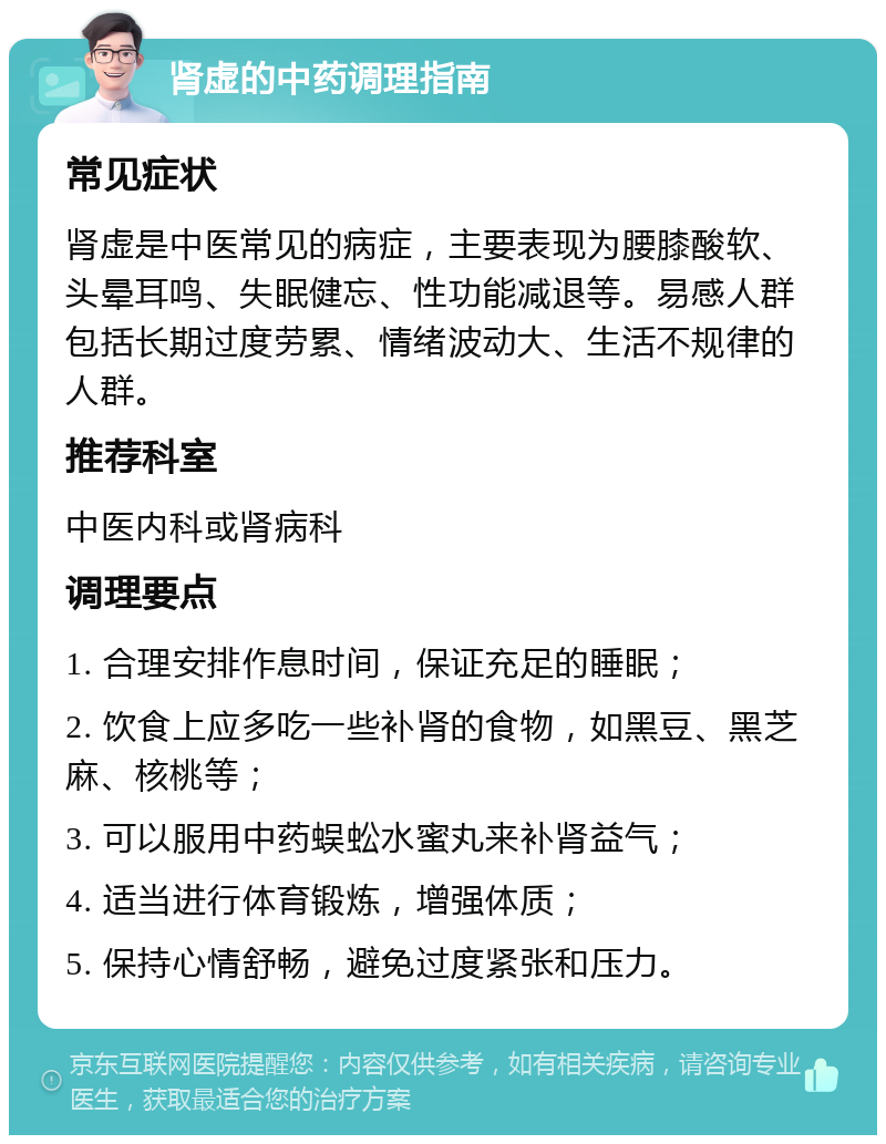 肾虚的中药调理指南 常见症状 肾虚是中医常见的病症，主要表现为腰膝酸软、头晕耳鸣、失眠健忘、性功能减退等。易感人群包括长期过度劳累、情绪波动大、生活不规律的人群。 推荐科室 中医内科或肾病科 调理要点 1. 合理安排作息时间，保证充足的睡眠； 2. 饮食上应多吃一些补肾的食物，如黑豆、黑芝麻、核桃等； 3. 可以服用中药蜈蚣水蜜丸来补肾益气； 4. 适当进行体育锻炼，增强体质； 5. 保持心情舒畅，避免过度紧张和压力。