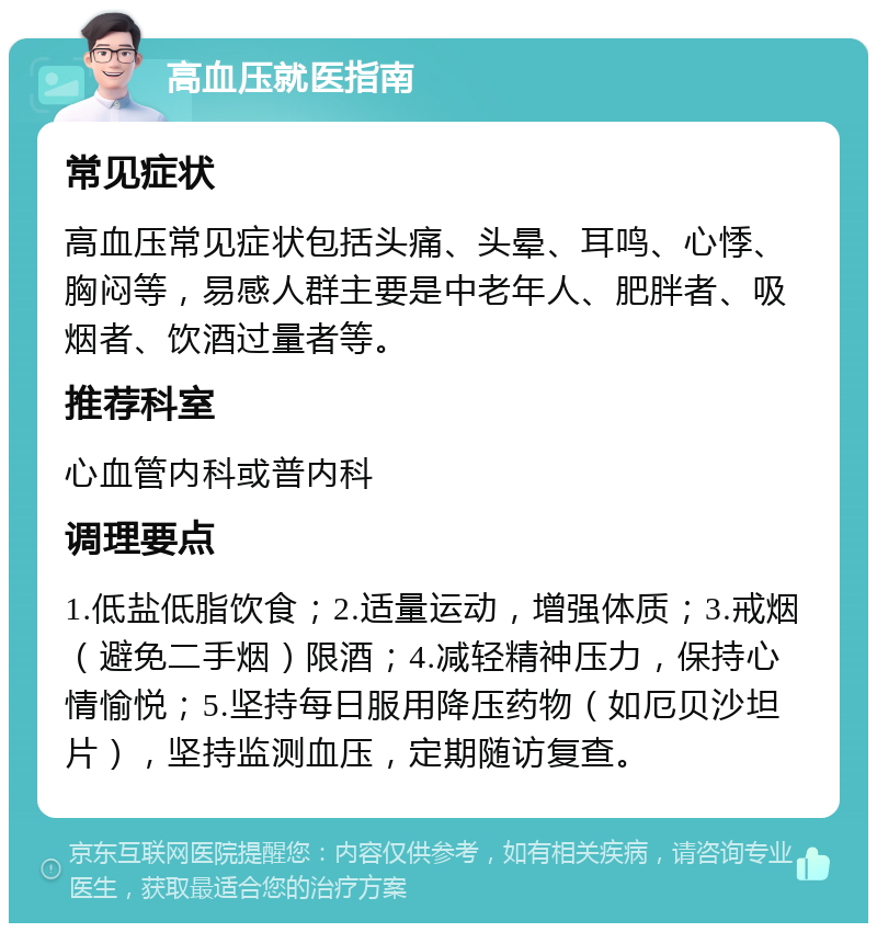 高血压就医指南 常见症状 高血压常见症状包括头痛、头晕、耳鸣、心悸、胸闷等，易感人群主要是中老年人、肥胖者、吸烟者、饮酒过量者等。 推荐科室 心血管内科或普内科 调理要点 1.低盐低脂饮食；2.适量运动，增强体质；3.戒烟（避免二手烟）限酒；4.减轻精神压力，保持心情愉悦；5.坚持每日服用降压药物（如厄贝沙坦片），坚持监测血压，定期随访复查。