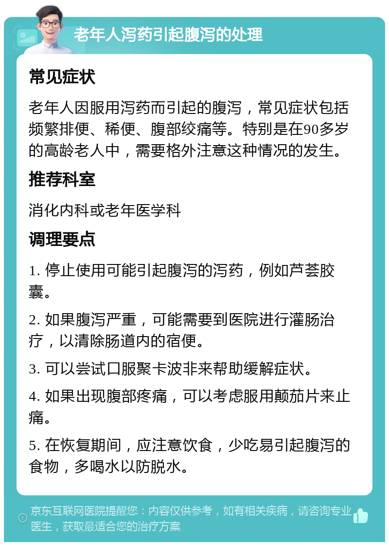 老年人泻药引起腹泻的处理 常见症状 老年人因服用泻药而引起的腹泻，常见症状包括频繁排便、稀便、腹部绞痛等。特别是在90多岁的高龄老人中，需要格外注意这种情况的发生。 推荐科室 消化内科或老年医学科 调理要点 1. 停止使用可能引起腹泻的泻药，例如芦荟胶囊。 2. 如果腹泻严重，可能需要到医院进行灌肠治疗，以清除肠道内的宿便。 3. 可以尝试口服聚卡波非来帮助缓解症状。 4. 如果出现腹部疼痛，可以考虑服用颠茄片来止痛。 5. 在恢复期间，应注意饮食，少吃易引起腹泻的食物，多喝水以防脱水。