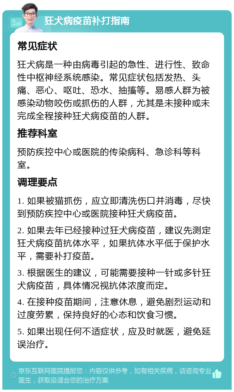 狂犬病疫苗补打指南 常见症状 狂犬病是一种由病毒引起的急性、进行性、致命性中枢神经系统感染。常见症状包括发热、头痛、恶心、呕吐、恐水、抽搐等。易感人群为被感染动物咬伤或抓伤的人群，尤其是未接种或未完成全程接种狂犬病疫苗的人群。 推荐科室 预防疾控中心或医院的传染病科、急诊科等科室。 调理要点 1. 如果被猫抓伤，应立即清洗伤口并消毒，尽快到预防疾控中心或医院接种狂犬病疫苗。 2. 如果去年已经接种过狂犬病疫苗，建议先测定狂犬病疫苗抗体水平，如果抗体水平低于保护水平，需要补打疫苗。 3. 根据医生的建议，可能需要接种一针或多针狂犬病疫苗，具体情况视抗体浓度而定。 4. 在接种疫苗期间，注意休息，避免剧烈运动和过度劳累，保持良好的心态和饮食习惯。 5. 如果出现任何不适症状，应及时就医，避免延误治疗。