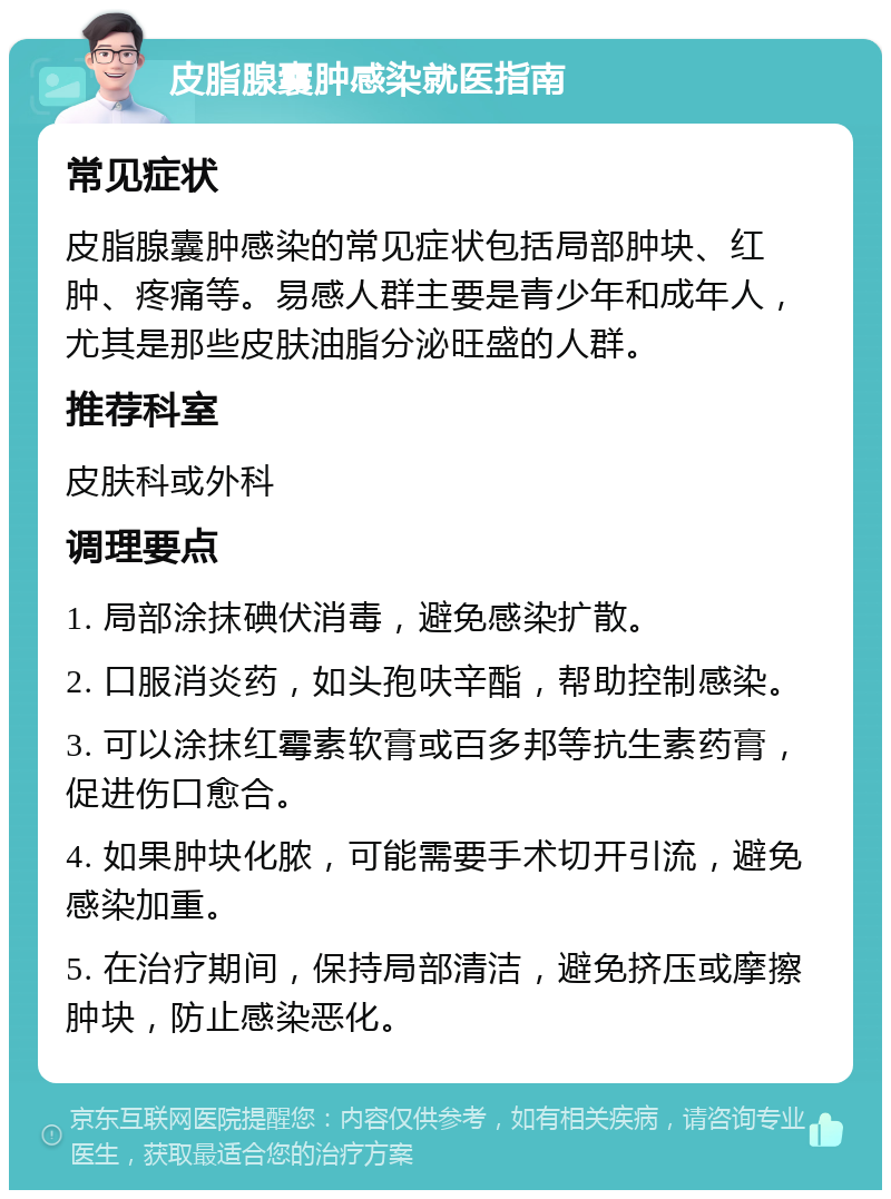 皮脂腺囊肿感染就医指南 常见症状 皮脂腺囊肿感染的常见症状包括局部肿块、红肿、疼痛等。易感人群主要是青少年和成年人，尤其是那些皮肤油脂分泌旺盛的人群。 推荐科室 皮肤科或外科 调理要点 1. 局部涂抹碘伏消毒，避免感染扩散。 2. 口服消炎药，如头孢呋辛酯，帮助控制感染。 3. 可以涂抹红霉素软膏或百多邦等抗生素药膏，促进伤口愈合。 4. 如果肿块化脓，可能需要手术切开引流，避免感染加重。 5. 在治疗期间，保持局部清洁，避免挤压或摩擦肿块，防止感染恶化。