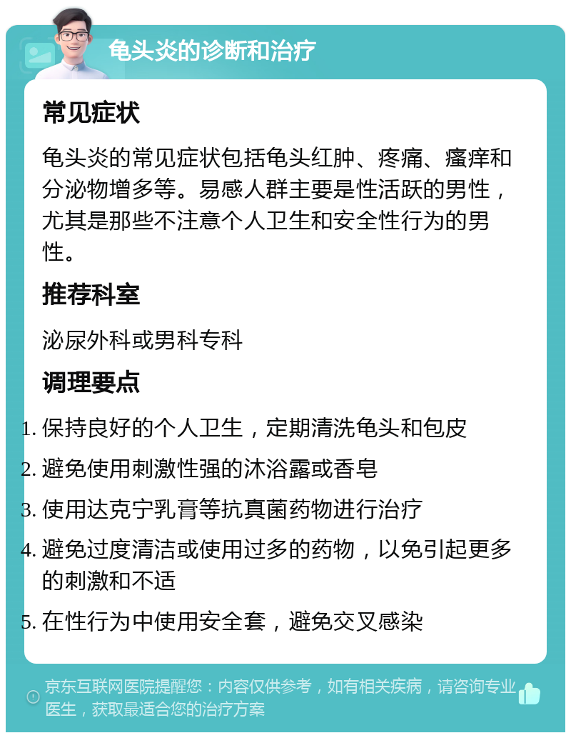 龟头炎的诊断和治疗 常见症状 龟头炎的常见症状包括龟头红肿、疼痛、瘙痒和分泌物增多等。易感人群主要是性活跃的男性，尤其是那些不注意个人卫生和安全性行为的男性。 推荐科室 泌尿外科或男科专科 调理要点 保持良好的个人卫生，定期清洗龟头和包皮 避免使用刺激性强的沐浴露或香皂 使用达克宁乳膏等抗真菌药物进行治疗 避免过度清洁或使用过多的药物，以免引起更多的刺激和不适 在性行为中使用安全套，避免交叉感染