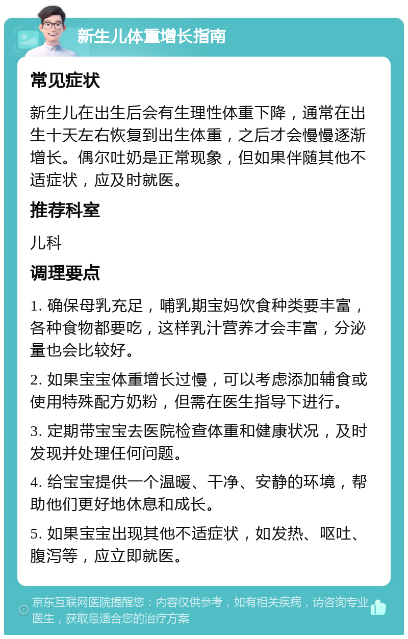 新生儿体重增长指南 常见症状 新生儿在出生后会有生理性体重下降，通常在出生十天左右恢复到出生体重，之后才会慢慢逐渐增长。偶尔吐奶是正常现象，但如果伴随其他不适症状，应及时就医。 推荐科室 儿科 调理要点 1. 确保母乳充足，哺乳期宝妈饮食种类要丰富，各种食物都要吃，这样乳汁营养才会丰富，分泌量也会比较好。 2. 如果宝宝体重增长过慢，可以考虑添加辅食或使用特殊配方奶粉，但需在医生指导下进行。 3. 定期带宝宝去医院检查体重和健康状况，及时发现并处理任何问题。 4. 给宝宝提供一个温暖、干净、安静的环境，帮助他们更好地休息和成长。 5. 如果宝宝出现其他不适症状，如发热、呕吐、腹泻等，应立即就医。