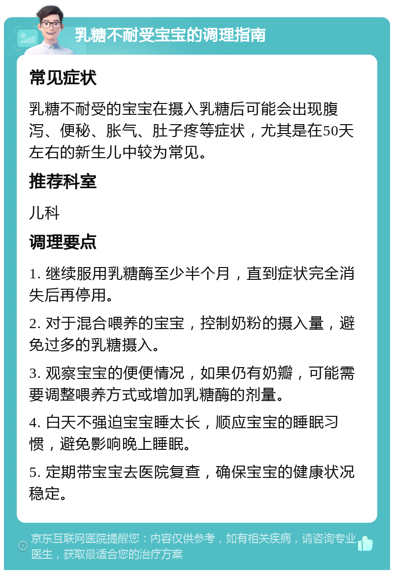 乳糖不耐受宝宝的调理指南 常见症状 乳糖不耐受的宝宝在摄入乳糖后可能会出现腹泻、便秘、胀气、肚子疼等症状，尤其是在50天左右的新生儿中较为常见。 推荐科室 儿科 调理要点 1. 继续服用乳糖酶至少半个月，直到症状完全消失后再停用。 2. 对于混合喂养的宝宝，控制奶粉的摄入量，避免过多的乳糖摄入。 3. 观察宝宝的便便情况，如果仍有奶瓣，可能需要调整喂养方式或增加乳糖酶的剂量。 4. 白天不强迫宝宝睡太长，顺应宝宝的睡眠习惯，避免影响晚上睡眠。 5. 定期带宝宝去医院复查，确保宝宝的健康状况稳定。