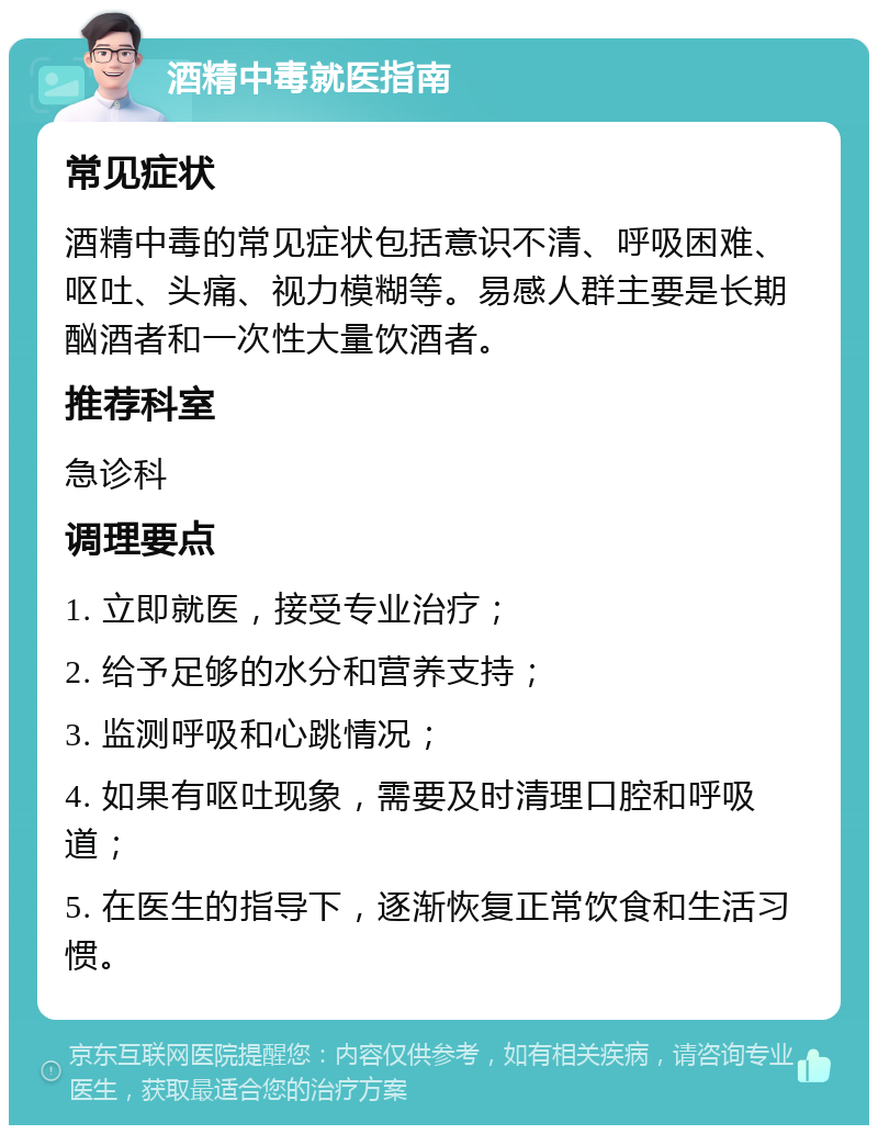 酒精中毒就医指南 常见症状 酒精中毒的常见症状包括意识不清、呼吸困难、呕吐、头痛、视力模糊等。易感人群主要是长期酗酒者和一次性大量饮酒者。 推荐科室 急诊科 调理要点 1. 立即就医，接受专业治疗； 2. 给予足够的水分和营养支持； 3. 监测呼吸和心跳情况； 4. 如果有呕吐现象，需要及时清理口腔和呼吸道； 5. 在医生的指导下，逐渐恢复正常饮食和生活习惯。