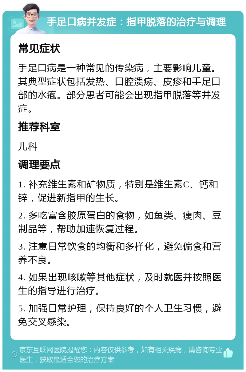 手足口病并发症：指甲脱落的治疗与调理 常见症状 手足口病是一种常见的传染病，主要影响儿童。其典型症状包括发热、口腔溃疡、皮疹和手足口部的水疱。部分患者可能会出现指甲脱落等并发症。 推荐科室 儿科 调理要点 1. 补充维生素和矿物质，特别是维生素C、钙和锌，促进新指甲的生长。 2. 多吃富含胶原蛋白的食物，如鱼类、瘦肉、豆制品等，帮助加速恢复过程。 3. 注意日常饮食的均衡和多样化，避免偏食和营养不良。 4. 如果出现咳嗽等其他症状，及时就医并按照医生的指导进行治疗。 5. 加强日常护理，保持良好的个人卫生习惯，避免交叉感染。