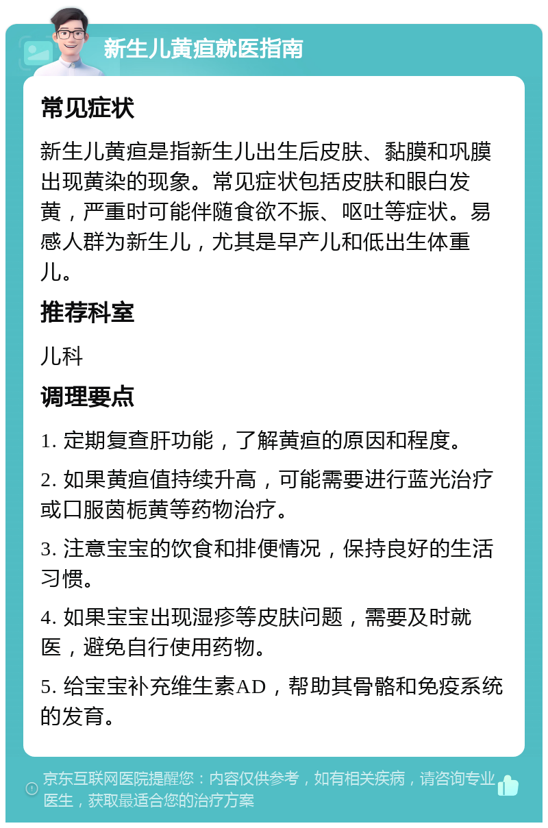 新生儿黄疸就医指南 常见症状 新生儿黄疸是指新生儿出生后皮肤、黏膜和巩膜出现黄染的现象。常见症状包括皮肤和眼白发黄，严重时可能伴随食欲不振、呕吐等症状。易感人群为新生儿，尤其是早产儿和低出生体重儿。 推荐科室 儿科 调理要点 1. 定期复查肝功能，了解黄疸的原因和程度。 2. 如果黄疸值持续升高，可能需要进行蓝光治疗或口服茵栀黄等药物治疗。 3. 注意宝宝的饮食和排便情况，保持良好的生活习惯。 4. 如果宝宝出现湿疹等皮肤问题，需要及时就医，避免自行使用药物。 5. 给宝宝补充维生素AD，帮助其骨骼和免疫系统的发育。