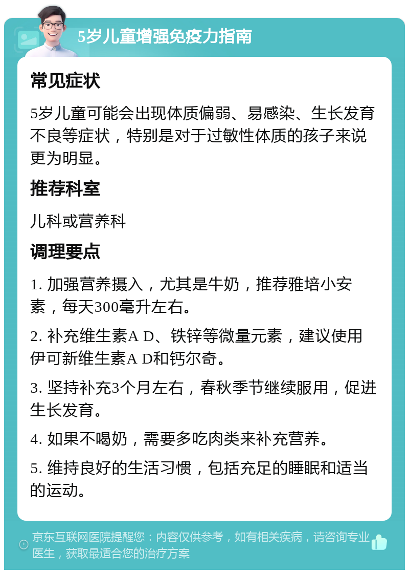 5岁儿童增强免疫力指南 常见症状 5岁儿童可能会出现体质偏弱、易感染、生长发育不良等症状，特别是对于过敏性体质的孩子来说更为明显。 推荐科室 儿科或营养科 调理要点 1. 加强营养摄入，尤其是牛奶，推荐雅培小安素，每天300毫升左右。 2. 补充维生素A D、铁锌等微量元素，建议使用伊可新维生素A D和钙尔奇。 3. 坚持补充3个月左右，春秋季节继续服用，促进生长发育。 4. 如果不喝奶，需要多吃肉类来补充营养。 5. 维持良好的生活习惯，包括充足的睡眠和适当的运动。