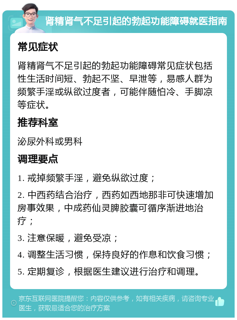 肾精肾气不足引起的勃起功能障碍就医指南 常见症状 肾精肾气不足引起的勃起功能障碍常见症状包括性生活时间短、勃起不坚、早泄等，易感人群为频繁手淫或纵欲过度者，可能伴随怕冷、手脚凉等症状。 推荐科室 泌尿外科或男科 调理要点 1. 戒掉频繁手淫，避免纵欲过度； 2. 中西药结合治疗，西药如西地那非可快速增加房事效果，中成药仙灵脾胶囊可循序渐进地治疗； 3. 注意保暖，避免受凉； 4. 调整生活习惯，保持良好的作息和饮食习惯； 5. 定期复诊，根据医生建议进行治疗和调理。