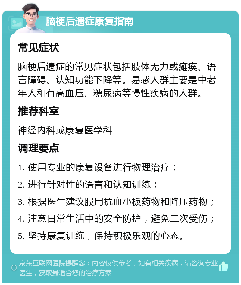 脑梗后遗症康复指南 常见症状 脑梗后遗症的常见症状包括肢体无力或瘫痪、语言障碍、认知功能下降等。易感人群主要是中老年人和有高血压、糖尿病等慢性疾病的人群。 推荐科室 神经内科或康复医学科 调理要点 1. 使用专业的康复设备进行物理治疗； 2. 进行针对性的语言和认知训练； 3. 根据医生建议服用抗血小板药物和降压药物； 4. 注意日常生活中的安全防护，避免二次受伤； 5. 坚持康复训练，保持积极乐观的心态。